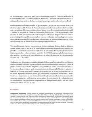 cia feminina negra – teve uma participação ativa e destacada na III Conferência Mundial de
Combate ao Racismo, Discriminação Racial, Xenofobia e Intolerância Correlata realizada na
cidade de Durban, na África do Sul, com importantes repercussões sobre o tema no Brasil.

O efeito institucional de tais acordos foi, por exemplo, a criação em anos recentes da SEPPIR
(Secretaria Especial de Políticas de Promoção da Igualdade Racial), que tem o objetivo de ade-
quar e articular as diferentes políticas ministeriais em torno da promoção da igualdade racial.
E também da Secretaria de Educação Continuada, Alfabetização e Diversidade (Secad), criada
em julho de 2004, com o objetivo de contribuir para a redução das desigualdades educacionais
por meio de políticas públicas que ampliem o acesso à educação continuada, promovendo a
orientação a projetos político-pedagógicos voltados para os segmentos da população vítima
de discriminação e de violência, incluindo indígenas e quilombolas.

Um dos efeitos mais claros e importantes da institucionalização do tema da diversidade no
âmbito educacional foi a criação de uma legislação específica obrigando escolas públicas e
privadas a adotarem em seus currículos a história da África e dos descendentes de africanos no
Brasil, o que inclui a cultura negra em geral (Lei 10.639/2003), agora ampliada para contem-
plar também a introdução da história indígena e da cultura destes povos no currículo escolar
nacional (Lei 11.465/2005).

Finalmente, nos últimos anos, com a implantação do Programa Nacional de Desenvolvimento
das Populações Tradicionais, o governo brasileiro reconheceu a existência de mais 13 tipos de
grupos diferenciados, além dos indígenas e dos quilombolas, quanto aos seus modos de vida e
formas de produção social, os quais merecem tratamento diferenciado. São eles os caiçaras, os
faixinais, os ciganos, as quebradeiras de coco, os pantaneiros, os sertanejos, os geraizeiros, en-
tre outros. A perpetuação desses grupos que deveriam ter desaparecido, assim como a manu-
tenção ou a recuperação da suas formas de identificação diferenciada no seio das sociedades
nacionais, pode parecer um fenômeno surpreendente do ponto de vista do evolucionismo, do
nacionalismo, do eurocentrismo e das propostas de branqueamento, mas é um fato plena-
mente consolidado nos dias de hoje.



Glossário

Remanescentes de quilombos: Também chamadas de “quilombos contemporâneos”, as comunidades quilombolas tiveram
seus direitos territoriais reconhecidos pela Constituição Federal de 1988 através do artigo 68 dos Atos Dispositivos Transitórios.
Apesar de a Constituição não trazer uma definição para “remanescentes de quilombos”, hoje prevalece a interpretação de que
tais comunidades não podem ser pensadas como restos ou resíduos de antigos quilombos históricos, mas como grupos que,
antes ou depois da dissolução do regime escravista, lograram organizar-se na forma de comunidades de caráter predominante-
mente familiar, sobre territórios de uso tradicional. Delimitaram assim verdadeiros territórios étnicos reconhecidos como dis-
tintos por seus vizinhos, seja de forma positiva, seja de forma preconceituosa. Para avançar no tema, ver o artigo “Quilombos”,
no livro Raça – Novas Perspectivas Antropológicas, citado na bibliografia desta unidade.



                                                                                                                                     . 213
 
