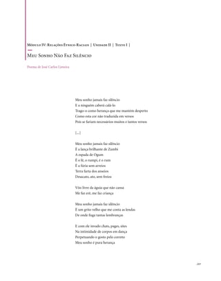 Módulo IV: Relações Étnico-Raciais | Unidade II | Texto I |

Meu Sonho não Faz Silêncio

Poema de José Carlos Limeira




                               Meu sonho jamais faz silêncio
                               E a ninguém caberá calá-lo
                               Trago-o como herança que me mantém desperto
                               Como esta cor não traduzida em versos
                               Pois se fariam necessários muitos e tantos versos

                               [...]

                               Meu sonho jamais faz silêncio
                               É a lança brilhante de Zumbi
                               A espada de Ogum
                               É o lê, o rumpi, é o rum
                               É a fúria sem arreios
                               Terra farta dos anseios
                               Desacato, ato, sem freios

                               Vôo livre da águia que não cansa
                               Me faz erê, me faz criança

                               Meu sonho jamais faz silêncio
                               É um grito velho que me conta as lendas
                               De onde fisga tantas lembranças

                               E com ele invado chats, pages, sites
                               Na intimidade de corpos em dança
                               Perpetuando o gosto pelo correto
                               Meu sonho é pura herança




                                                                                   . 217
 