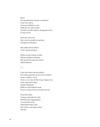 Rastro
        Dos que plantaram, lutaram, construíram
        O que não usufruo
        Areia que moldada em vaso
        Onde não nos cabem culpas
        É lúcido ao sol dos trópicos, charqueado ao frio
        É como um fio

        Grita alto e bom som
        Que o seio do amanhã nos pertence
        Carregamos toda pressa

        Meu sonho não faz silêncio
        E não é apenas promessa

        Planta em mim mesmo, na alma
        Palmares, Palmares, Palmares
        Pelo que de belo, pelo que de farto
        Muitos Palmares

        [...]

        E que nem tentem que faça silêncio
        Pois voltaria gritando em um texto de Solynca
        Ás que completa a trinca
        Torna-se um canto de Ella, Graça, Guiguio, Lecy
        Gente negra, gente negra
        Jamelão, Mangueira
        Brilho da mais brilhante estrela
        Nunca se estanca, bravo se retraduz em sina

        Só não lhe cabem
        Crianças arrancadas da escola
        Pela fome que rasga gargantas
        E nos promete vê-las
        Alimentadas todas, cultas
        Meu sonho é uma negra criança
        Que luta




. 218
 
