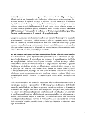 No Brasil, nos deparamos com uma riqueza cultural extraordinária: 200 povos indígenas
falando mais de 180 línguas diferentes. Cada nação indígena possui a sua maneira particu-
lar de ver o mundo, de organizar o espaço, de construir a sua casa e de marcar os momentos
significativos da vida de uma pessoa. Longe de constituírem um todo homogêneo, os povos
indígenas possuem particularidades culturais de cada grupo, embora haja uma série de ca-
racterísticas que os aproximem quando comparados com a sociedade nacional. Há mais de
2.200 comunidades remanescentes de quilombos no Brasil, com características geográficas
distintas, com diferentes meios de produção e de organização social.

A surpresa pode marcar um olhar mais cuidadoso para o interior da nossa própria sociedade:
se compararmos o campo com o meio urbano ou as diferentes regiões do país, nos daremos
conta das diversidades existentes entre os seus habitantes. Falamos a mesma língua, porém
com uma acentuada diferença tanto no que se refere ao vocabulário, quanto ao sotaque. Essa
diferença, muitas vezes, pode criar dificuldades na comunicação entre homens e mulheres do
campo e da cidade, ou entre pessoas de regiões distintas.

Noções como espaço e tempo também são marcadamente diferenciadas no campo e na cida-
de. A imensidão com a qual se deparam o sertanejo e a sertaneja ao se defrontarem com a pai-
sagem local será marcante, da mesma forma que moradores de uma cidade como São Paulo,
por exemplo, terão seu horizonte nublado por arranha-céus e viadutos. No campo, a relação
com as estações do ano dá uma outra dimensão ao tempo: o sucesso na colheita, a época do
plantio ou da procriação do rebanho são definidos pelos períodos de chuva ou seca, no caso
de grande parte do Brasil, ou pelas estações do ano, no caso dos países frios e temperados.
As estações do ano criam, no campo, um outro calendário: temos festas relacionadas com as
colheitas ou com as chuvas que chegam após uma longa estiagem, ou seja, na cidade ou no
campo, a ação de homens e mulheres está presente, interferindo no espaço e o carregando de
significado.

A cidade contemporânea, por outro lado, longe de ser o lugar da homogeneidade cultural, é
marcada pelo encontro – e pelo conflito – de diferentes grupos. As diferenças são fruto não
apenas das desigualdades sociais, já que encontramos mais diferenças do que as divisões entre
as classes sociais. A religião pode ser um bom exemplo: uma criança ou um/a jovem criado/a
por pai e/ou mãe católicos que freqüentam uma Comunidade Eclesial de Base terá uma visão
de mundo e um estilo marcado pelo fato de pertencerem a um dado grupo religioso, que cer-
tamente é muito diferente daquele de uma criança, sua vizinha, criada num meio umbandista
ou de freqüentadores da Igreja Universal do Reino de Deus. Essas crianças deverão conviver
ainda com aquelas educadas em meios em que a religião não é relevante, ou mesmo em meios
explicitamente ateus.




                                                                                                . 21
 