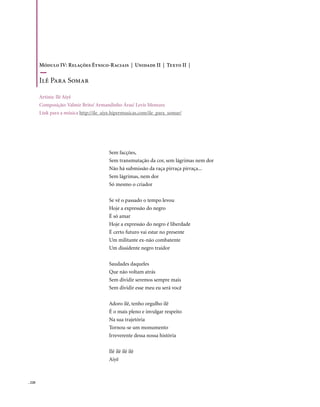 Módulo IV: Relações Étnico-Raciais | Unidade II | Texto II |

        Ilê Para Somar

        Artista: Ilê Aiyê
        Composição: Valmir Brito/ Armandinho Áras/ Levis Menezes
        Link para a música http://ile_aiye.hipermusicas.com/ile_para_somar/




                                        Sem facções,
                                        Sem transmutação da cor, sem lágrimas nem dor
                                        Não há submissão da raça pirraça pirraça...
                                        Sem lágrimas, nem dor
                                        Só mesmo o criador

                                        Se vê o passado o tempo levou
                                        Hoje a expressão do negro
                                        É só amar
                                        Hoje a expressão do negro é liberdade
                                        É certo futuro vai estar no presente
                                        Um militante ex-não combatente
                                        Um dissidente negro traidor

                                        Saudades daqueles
                                        Que não voltam atrás
                                        Sem dividir seremos sempre mais
                                        Sem dividir esse meu eu será você

                                        Adoro ilê, tenho orgulho ilê
                                        É o mais pleno e invulgar respeito
                                        Na sua trajetória
                                        Tornou-se um monumento
                                        Irreverente dessa nossa história

                                        Ilê ilê ilê ilê
                                        Aiyê



. 220
 