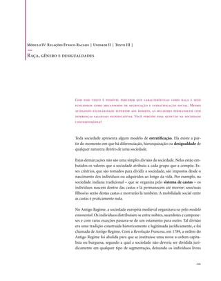Módulo IV: Relações Étnico-Raciais | Unidade II | Texto III |

Raça, gênero e desigualdades




                           Com esse texto é possível perceber que características como raça e sexo
                           funcionam como mecanismos de segregação e estratificação social. Mesmo
                           atingindo escolaridade superior aos homens, as mulheres permanecem com
                           diferenças salariais significativas. Você percebe essa questão na sociedade
                           contemporânea?



                           Toda sociedade apresenta algum modelo de estratificação. Ela existe a par-
                           tir do momento em que há diferenciação, hierarquização ou desigualdade de
                           qualquer natureza dentro de uma sociedade.

                           Estas demarcações não são uma simples divisão da sociedade. Nelas estão em-
                           butidos os valores que a sociedade atribuiu a cada grupo que a compõe. Es-
                           ses critérios, que são tomados para dividir a sociedade, são impostos desde o
                           nascimento dos indivíduos ou adquiridos ao longo da vida. Por exemplo, na
                           sociedade indiana tradicional – que se organiza pelo sistema de castas – os
                           indivíduos nascem dentro das castas e lá permanecem até morrer; seus/suas
                           filhos/as serão destas castas e morrerão lá também. A mobilidade social entre
                           as castas é praticamente nula.

                           No Antigo Regime, a sociedade européia medieval organizava-se pelo modelo
                           estamental. Os indivíduos distribuíam-se entre nobres, sacerdotes e campone-
                           ses e com raras exceções passava-se de um estamento para outro. Tal divisão
                           era uma tradição construída historicamente e legitimada juridicamente, e foi
                           chamada de Antigo Regime. Com a Revolução Francesa, em 1789, a ordem do
                           Antigo Regime foi abolida para que se instituísse uma nova: a ordem capita-
                           lista ou burguesa, segundo a qual a sociedade não deveria ser dividida juri-
                           dicamente em qualquer tipo de segmentação, deixando os indivíduos livres


                                                                                                     . 221
 
