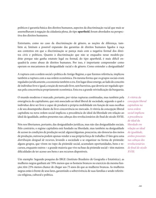 políticos é garantia básica dos direitos humanos, aspectos da discriminação racial que mais se
assemelhavam à negação da cidadania plena, do tipo apartheid, foram abordados na perspec-
tiva dos direitos humanos.

Entretanto, como no caso da discriminação de gênero, as noções de diferença, tam-
bém aí, limitam a possível expansão das garantias de direitos humanos ligados à raça
aos contextos em que a discriminação se pareça mais com a negativa formal dos direi-
tos civis e políticos. Quanto à discriminação que não se enquadra nesse modelo-pa-
drão porque não ganha estatuto legal ou formal, do tipo apartheid, é mais difícil en-
quadrá-la como abuso de direitos humanos. Por isso, é importante compreender como
operam os mecanismos de desigualdade racial e de gênero. Como entender a desigualdade?

A ruptura com a ordem social e política do Antigo Regime, a que fizemos referência, implicou
também a ruptura com a sua ordem econômica. Da mesma forma que os grupos sociais eram
regulados juridicamente, a economia também o era. Em lugar disso emerge, ao lado do conceito
de indivíduo livre e igual, a noção de mercado livre, sem barreiras, que deveria ser regulado ape-
nas pela concorrência propriamente econômica. Esta era a grande reivindicação da burguesia.

O mundo moderno é marcado, portanto, por várias rupturas combinadas, mas também pela                 A vitória da
emergência do capitalismo, que está associado ao ideal liberal de sociedade, segundo o qual o        concepção liberal
indivíduo deve ser livre e capaz de produzir a própria mobilidade em função de suas escolhas         capitalista na
e de seu desempenho diante da livre concorrência no mercado. A vitória da concepção liberal          nova ordem
capitalista na nova ordem social implicou a precedência do ideal da liberdade em relação ao          social implicou
ideal da igualdade, ambos presentes nas cabeças dos revolucionários do final do século XVIII.        a precedência
                                                                                                     do ideal da
Nós nos libertamos, portanto, das desigualdades jurídicas, mas não das desigualdades sociais.        liberdade em
Pelo contrário, o regime capitalista está fundado na liberdade, mas também na desigualdade           relação ao ideal
de acesso às condições de produção social: alguns/algumas, poucos/as, são donos/as dos meios         da igualdade,
de produção, outros/as podem apenas vender a sua própria força de trabalho. O fato gera uma          ambos presentes
distribuição desigual de recursos, levando a sociedade a se organizar na forma de pirâmide:          nas cabeças dos
alguns grupos, que vivem no topo da pirâmide social, acumulam oportunidades, bens e re-              revolucionários
cursos, enquanto outros – a grande maioria que vive na base da pirâmide social – têm maiores         do final do século
dificuldades de ter acesso aos bens e aos recursos disponíveis.                                      XVIII.

Um exemplo: Segundo pesquisa do IBGE (Instituto Brasileiro de Geografia e Estatística), as
mulheres negras ganham até 70% menos que os homens brancos no exercício da mesma fun-
ção; têm 25% menos chance de chegar aos 75 anos do que as mulheres brancas. As mulheres
negras estão à frente de seus lares, garantindo a sobrevivência de suas famílias e sendo referên-
cia religiosa, cultural e política.


                                                                                                               . 223
 