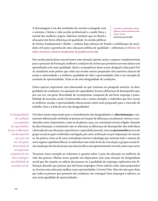 A desvantagem é um dos resultados do racismo conjugado com          Consulte os indicadores demo-
                                                                                           gráficos e educacionais de todo
                       o sexismo, e limita a vida escolar, profissional e a saúde física e
                                                                                           o país. Acesse :
                       mental das mulheres negras. Sabemos também que no Brasil a          portal.mec.gov.br/pde/
                       educação tem fortes diferenças de qualidade. As escolas públicas
                       de Ensino Fundamental e Médio – embora haja esforços do Estado e mobilização da socie-
                       dade civil para a garantia de uma educação pública de qualidade – enfrentam problemas de
                       infra-estrutura, número insuficiente de professores/as etc.

                       Nas escolas particulares encontramos uma situação oposta: ações e espaços complementares
                       para o processo de formação, melhores condições de ensino que permitem aos seus alunos um
                       aprendizado com mais qualidade. Qual a conseqüência desse acesso desigual à educação? Os/
                       As estudantes mais pobres que estão nas escolas menos preparadas têm menores chances de
                       acesso à universidade e a melhores qualidade de vida e oportunidades. Este é um exemplo de
                       acúmulo de oportunidades. Trata-se de uma desigualdade de condições.

                       Outro aspecto importante está relacionado ao que tratamos no parágrafo anterior. As desi-
                       gualdades de condições (na aquisição de capacidades) levam a diferenças de desempenho que,
                       por sua vez, vão gerar diversidade de recompensas: conquista de um bom emprego e possi-
                       bilidade de ascensão social. Continuando com o nosso exemplo: o indivíduo que teve acesso
                       às melhores escolas e oportunidades educacionais estará mais preparado para o mercado de
                       trabalho. Esta é a bola de neve das desigualdades!

  As desigualdades     Um fator muito importante para o entendimento das desigualdades é a discriminação: o tra-
       de condições    tamento diferenciado atribuído às pessoas em função de diferenças socialmente visíveis e reco-
      (na aquisição    nhecidas como importantes, como as de gênero, raça, cor, orientação sexual, religião. Quando
   de capacidades)     há discriminação, o tratamento não se relaciona às diferenças de desempenho dos indivíduos
levam a diferenças     (derivadas de sua educação, experiência e capacidade pessoal), mas aos preconceitos acerca do
   de desempenho       grupo social ao qual o indivíduo está ligado, por auto-atribuição ou por imputação de outros/
       que, por sua    as. Na prática, trata-se de uma contradição interna à ideologia que sustenta todo o sistema do
      vez, vão gerar   novo regime capitalista liberal: os indivíduos não estão livres da vinculação a grupos sociais fi-
     diversidade de    xos, ainda que tal vínculo já não seja mais jurídico, mas aparentemente natural, como raça e sexo.
      recompensas:
  conquista de um      Trazemos outro exemplo ao voltarmos à questão sobre o peso da educação na melhoria da
    bom emprego e      vida das pessoas. Muitas vezes, quando nos deparamos com uma situação de desigualdade
   possibilidade de    social que diz respeito ao salário das pessoas ou à qualidade do emprego, explicamos tais di-
   ascensão social.    ferenças dizendo que pessoas que têm bons empregos e bons salários estão mais preparados/
                       as, tiveram uma educação melhor, mais oportunidades. Correto? Sim. Mas isto não quer dizer
                       que todas as pessoas que possuem tais condições vão conseguir bons empregos e salários, ou
                       seja, terão igualdade de oportunidades.


     . 224
 