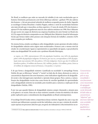 No Brasil, as mulheres que estão no mercado de trabalho já são mais escolarizadas que os
homens. Entretanto, permanecem com fortes diferenças salariais – ganham 70% dos salários
dos homens – e há um percentual reduzido de mulheres ocupando postos de chefia. Segundo
as sociólogas Cristina Bruschini e Andréa Puppin, embora o nível de escolaridade feminino
seja mais elevado que o masculino, na faixa superior a 15 anos de estudo, 85% dos homens e
apenas 67% das mulheres ganhavam mais de cinco salários mínimos em 1998. Não é diferente
do que ocorre em cargos de diretoria nas empresas brasileiras do setor formal: no Brasil, dos
42.276 cargos de diretoria computados no ano 2000 pela Rais (Relatório Anual de Informação
Social, que fornece dados sobre pessoas com situações formais de trabalho), somente 23,6%
eram ocupados por mulheres.

Da mesma forma, estudos sociológicos sobre desigualdades raciais apontam elevados índices
de desigualdades salariais entre negros mais escolarizados e brancos com o mesmo nível de
estudo. Se a escolarização é igual, se supostamente as capacidades são iguais, o que produziria
então essa desigualdade? De acordo com o professor Ricardo Henriques,

     os negros, em 1999, representavam 45% da população brasileira, mas 64% da população
     pobre e 69% da população indigente. Os brancos, por sua vez, correspondiam a 54% da popu-
     lação total, mas somente 36% dos pobres e 31% dos indigentes. Ocorre que dos 53 milhões de
     brasileiros pobres, 19 milhões são brancos, 30,1 milhões, pardos e 3,6 milhões, pretos. Entre os
     22 milhões de indigentes temos 6,8 brancos, 13,6 pardos e 1,5 pretos.1

E de que forma a desigualdade existente é justificada na sociedade? A antropóloga Verena                                              Características
Stolcke diz que as diferenças “sexuais” e “raciais”, ao lado das de classe, destacam-se, entre as                                     como cor da
características disponíveis dos seres humanos, como indicadores significativos da desigualda-                                         pele ou raça,
de social, e elas interagem para reproduzir a opressão desses grupos. Para a autora, a natura-                                        sexualidade e
lização das desigualdades sociais atua como forma de conciliar igualdade de oportunidades                                             sexo funcionam
com a desigualdade existente na sociedade, pois transfere para a natureza a explicação de tais                                        como mecanismos
desigualdades (Stolcke, 1990).                                                                                                        de segregação
                                                                                                                                      e estratificação
É por isso que quando falamos de desigualdade estamos sempre chamando a atenção para                                                  social, deixando
as de gênero e as raciais. Estas são as duas variáveis (usando o termo da estatística) de maior                                       de lado todas as
poder explicativo para o entendimento das desigualdades no Brasil contemporâneo.                                                      características
                                                                                                                                      “objetivas” que
O sociólogo David Grusky reitera a importância dessas variáveis. Segundo ele, sexo e raça são                                         deveriam informar
variáveis que influenciam a posição social dos indivíduos, uma vez que o sistema de estratifi-                                        uma sociedade
cação repousa em processos adscritos que, em geral, são indesejáveis e discriminatórios na so-                                        de princípios
                                                                                                                                      igualitários e
1. HENRIQUES, Ricardo. Raça e gênero no sistema de ensino. Os limites das políticas universalistas na educação. UNESCO, UNDP, 2003.   meritocráticos.


                                                                                                                                              . 225
 
