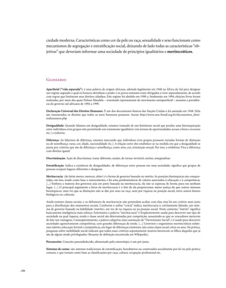 ciedade moderna. Características como cor da pele ou raça, sexualidade e sexo funcionam como
        mecanismos de segregação e estratificação social, deixando de lado todas as características “ob-
        jetivas” que deveriam informar uma sociedade de princípios igualitários e meritocráticos.




        Glossário

        Apartheid (“vida separada”): é uma palavra de origem africana, adotada legalmente em 1948 na África do Sul para designar
        um regime segundo o qual os brancos detinham o poder e os povos restantes eram obrigados a viver separadamente, de acordo
        com regras que limitavam seus direitos cidadãos. Este regime foi abolido em 1990 e, finalmente em 1994, eleições livres foram
        realizadas, por meio das quais Nelson Mandela – renomado representante do movimento antiapartheid – assumiu a presidên-
        cia do governo sul-africano de 1994 a 1999.

        Declaração Universal dos Direitos Humanos: É um dos documentos básicos das Nações Unidas e foi assinada em 1948. Nela
        são enumerados os direitos que todos os seres humanos possuem. Acesse http://www.onu-brasil.org.br/documentos_direi-
        toshumanos.php

        Desigualdade: Quando falamos em desigualdade, estamos tratando de um fenômeno social que produz uma hierarquização
        entre indivíduos e/ou grupos não permitindo um tratamento igualitário (em termos de oportunidades, acesso a bens e recursos
        etc.) a todos/as.

        Diferença: Ao falarmos de diferença, estamos marcando que indivíduos e/ou grupos possuem variadas formas de distinção
        ou de semelhança (sexo, cor, idade, nacionalidade etc.). A relação entre eles estabelece-se na medida em que a desigualdade se
        pauta por critérios que são de diferença e semelhança, como sexo, cor, orientação sexual. Por isso, o emblema: Viva a diferença
        com direitos iguais!

        Discriminação: Ação de discriminar, tratar diferente, anular, de tornar invisível, excluir, marginalizar.

        Estratificação: Indica a existência de desigualdades, de diferenças entre pessoas em uma sociedade; significa que grupos de
        pessoas ocupam lugares diferentes e desiguais.

        Meritocracia: (do latim mereo, merecer, obter) é a forma de governo baseado no mérito. As posições hierárquicas são conquis-
        tadas, em tese, tendo como base o merecimento, e há uma predominância de valores associados à educação e à competência.
        [...] Embora a maioria dos governos seja em parte baseada na meritocracia, ela não se expressa de forma pura em nenhum
        lugar. [...] O principal argumento a favor da meritocracia é o fato de ela proporcionar maior justiça do que outros sistemas
        hierárquicos, uma vez que as distinções não se dão por sexo ou raça, nem por riqueza ou posição social, entre outros fatores
        biológicos ou culturais.

        Ainda existem classes sociais, e os defensores da meritocracia não pretendem acabar com elas; mas há um critério mais justo
        para a distribuição dos estamentos sociais. Conforme o sufixo “cracia” indica, meritocracia é, estritamente falando, um siste-
        ma de governo baseado na habilidade (mérito), em vez de na riqueza ou na posição social. Neste contexto, “mérito” significa
        basicamente inteligência mais esforço. Entretanto, a palavra “meritocracia” é freqüentemente usada para descrever um tipo de
        sociedade na qual riqueza, renda e classe social são determinadas por competição, assumindo-se que os vencedores merecem
        de fato tais vantagens. Conseqüentemente, a palavra adquiriu uma conotação de “Darwinismo Social”, e é usada para descrever
        sociedades agressivamente competitivas, com grandes diferenças de renda. [...] Governos e organismos meritocráticos enfati-
        zam talento, educação formal e competência, em lugar de diferenças existentes, tais como classe social, etnia ou sexo. Na prática,
        pesquisas sobre mobilidade social indicam que todos esses critérios supostamente neutros favorecem os filhos daqueles que já
        são de algum modo privilegiados (Resumo de definição encontrada em Wikipedia).

        Preconceito: Conceito preestabelecido, alimentado pelo estereótipo; é um pré-juízo.

        Sistemas de castas: são sistemas tradicionais de estratificação, hereditários ou construídos socialmente por lei ou pela prática
        comum, e que tomam como base as classificações por raça, cultura, ocupação profissional etc.




. 226
 