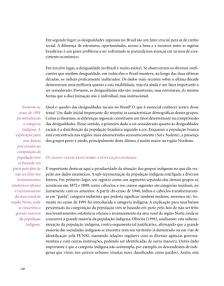 Em segundo lugar, as desigualdades regionais no Brasil são um fator crucial para as de cunho
                        social. A diferença de estruturas, oportunidades, acesso a bens e a recursos entre as regiões
                        brasileiras é um grave problema a ser enfrentado se pretendemos avançar em termos de cres-
                        cimento econômico.

                        Em terceiro lugar, a desigualdade no Brasil é muito estável. Se observarmos os diversos coefi-
                        cientes que medem desigualdade, em todos eles o Brasil manteve, ao longo das duas últimas
                        décadas, os índices praticamente inalterados. Os dados mais recentes sobre a última década
                        demonstram uma melhoria quanto a esta estabilidade, mas ela ainda é um fator importante a
                        ser considerado. Portanto, as desigualdades não são conjunturais, mas estruturais, da mesma
                        forma que a discriminação não é individual, mas institucional.

         Somente no     Qual o quadro das desigualdades raciais no Brasil? O que é essencial conhecer acerca desse
      censo de 1991     tema? Um dado inicial importante diz respeito às características demográficas desses grupos.
    foi introduzida     Como já dissemos, as diferenças regionais constituem um fator determinante na compreensão
          a categoria   das desigualdades. Nesse sentido, o primeiro dado a ser considerado quanto às desigualdades
         indígena. A    raciais é a distribuição da população brasileira segundo a cor. Enquanto a população branca
   explicação para      está concentrada nas regiões mais desenvolvidas economicamente (Sul e Sudeste), a presença
          seus baixos   dos grupos preto e pardo, principalmente deste último, é muito maior na região Nordeste.
     percentuais na
     composição da
    população tem       os dados censitários sobre a população indígena
      se baseado em
 parte pelo fato de     É importante destacar aqui a peculiaridade da situação dos grupos indígenas no que diz res-
  não ser feito nos     peito aos dados estatísticos. A sub-representação da população indígena está ligada a diversos
     levantamentos      fatores. Em primeiro lugar, seu registro como um segmento separado dos demais grupos só
estatísticos oficiais   aconteceu em 1872 e 1890, como caboclos, e nos censos seguintes em categorias residuais, ou
  o recenseamento       juntamente com os amarelos. A partir do censo de 1940, índios e caboclos transformaram-
  da área rural da      se em “parda”, categoria indistinta que poderia significar também mulatos, morenos etc. So-
região Norte, onde      mente no censo de 1991 foi introduzida a categoria indígena. A explicação para seus baixos
      se concentra a    percentuais na composição da população tem se baseado em parte pelo fato de não ser feito
   grande maioria       nos levantamentos estatísticos oficiais o recenseamento da área rural da região Norte, onde se
       da população     concentra a grande maioria da população indígena. Oliveira (1996), analisando esta subenu-
            indígena.   meração da população indígena, contra-argumenta tal justificativa, afirmando que a grande
                        maioria das sociedades indígenas se encontra com seu território já demarcado ou em vias de
                        identificação pela FUNAI, mantendo relações regulares com as diversas agências governa-
                        mentais e com outras instituições, podendo ser identificadas de outra maneira. Outro dado
                        importante é que a categoria indígena não contempla, por exemplo, os descendentes de indí-
                        genas que vivem nos centros urbanos (muitas vezes classificados como pardos). Assim, esta


      . 228
 
