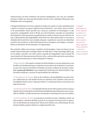 subenumeração nas bases estatísticas não permite desagregações (por sexo, por exemplo);
portanto, os dados que serão aqui apresentados não têm como contemplar informações mais
detalhadas sobre essa população.

A desigual distribuição em termos regionais já sinaliza um quadro no qual a população preta         A desigual
e parda se concentra em espaços regionais menos dinâmicos e com menor acesso à estrutu-             distribuição em
ra de oportunidades. Vamos perceber que o processo cumulativo de desvantagens é o que               termos regionais
caracteriza a desigualdade racial no Brasil, mas está fortemente associado aos mecanismos           já sinaliza um
discriminatórios pelos quais passa a população preta e parda no decorrer da sua trajetória. Ou      quadro no qual
seja, os determinantes das desigualdades raciais devem ser observados levando-se em conta os        a população
chamados fatores produtivos (por exemplo, educação e experiência), mas deve ser dada ênfase         preta e parda se
aos fatores não-produtivos (o efeito determinante da cor, do gênero ou da região), correspon-       concentra em
dentes aos fenômenos de discriminação e de segmentação.                                             espaços regionais
                                                                                                    menos dinâmicos
Para entender melhor esse processo cumulativo de desvantagens, vamos nos basear em um               e com menor
modelo desenvolvido pelos sociólogos Nelson do Valle Silva e Carlos Hasenbalg (2003), que           acesso à estrutura
irá nos ajudar a perceber com maior clareza a questão da desigualdade racial no Brasil. Na          de oportunidades.
nossa trajetória de vida passamos por diversos ciclos, e cada um deles apresenta características
que serão determinantes para os ciclos subseqüentes. Vejamos:

   • Origem familiar: Diz respeito à situação social das famílias; os recursos disponíveis a seus
   membros são fundamentais para a trajetória socioeconômica dos indivíduos. Característi-
   cas tais como número de membros da família, sua renda, condições de moradia, escolari-
   dade da pessoa de referência (o que antigamente chamávamos de chefe de família) e tipo
   de família modificam a estrutura de oportunidades dos indivíduos.

   • A internalização de recursos: Trata-se das condições e das possibilidades nas quais crian-
   ças e adolescentes de cada família iniciam sua trajetória social. Questões como taxas de
   mortalidade infantil, acesso à educação infantil e à escolarização básica caracterizam essa
   etapa do processo.

   • A autonomização de status: Corresponde à fase do ciclo de vida na qual o/a jovem começa a
   adquirir status social próprio, envolvendo primordialmente duas dimensões: acesso ao mer-
   cado de trabalho e escolha marital (que corresponde à constituição de uma nova família).

   • A fase da realização de status corresponde ao momento em que o indivíduo assume um
   status próprio e autônomo definido a partir da sua posição na estrutura sócio-ocupacio-
   nal e na distribuição da renda pessoal. Tal processo culmina com a determinação de uma
   situação familiar; quando voltamos ao estágio inicial do ciclo.


                                                                                                             . 229
 