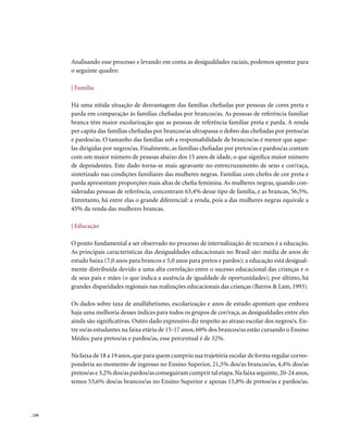 Analisando esse processo e levando em conta as desigualdades raciais, podemos apontar para
        o seguinte quadro:

        | Família

        Há uma nítida situação de desvantagem das famílias chefiadas por pessoas de cores preta e
        parda em comparação às famílias chefiadas por brancos/as. As pessoas de referência familiar
        branca têm maior escolarização que as pessoas de referência familiar preta e parda. A renda
        per capita das famílias chefiadas por brancos/as ultrapassa o dobro das chefiadas por pretos/as
        e pardos/as. O tamanho das famílias sob a responsabilidade de brancos/as é menor que aque-
        las dirigidas por negros/as. Finalmente, as famílias chefiadas por pretos/as e pardos/as contam
        com um maior número de pessoas abaixo dos 15 anos de idade, o que significa maior número
        de dependentes. Este dado torna-se mais agravante no entrecruzamento de sexo e cor/raça,
        sintetizado nas condições familiares das mulheres negras. Famílias com chefes de cor preta e
        parda apresentam proporções mais altas de chefia feminina. As mulheres negras, quando con-
        sideradas pessoas de referência, concentram 63,4% desse tipo de família, e as brancas, 56,5%.
        Entretanto, há entre elas o grande diferencial: a renda, pois a das mulheres negras equivale a
        45% da renda das mulheres brancas.

        | Educação

        O ponto fundamental a ser observado no processo de internalização de recursos é a educação.
        As principais características das desigualdades educacionais no Brasil são: média de anos de
        estudo baixa (7,0 anos para brancos e 5,0 anos para pretos e pardos); a educação está desigual-
        mente distribuída devido a uma alta correlação entre o sucesso educacional das crianças e o
        de seus pais e mães (o que indica a ausência de igualdade de oportunidades); por último, há
        grandes disparidades regionais nas realizações educacionais das crianças (Barros & Lam, 1993).

        Os dados sobre taxa de analfabetismo, escolarização e anos de estudo apontam que embora
        haja uma melhoria desses índices para todos os grupos de cor/raça, as desigualdades entre eles
        ainda são significativas. Outro dado expressivo diz respeito ao atraso escolar dos negros/s. En-
        tre os/as estudantes na faixa etária de 15-17 anos, 60% dos brancos/as estão cursando o Ensino
        Médio; para pretos/as e pardos/as, esse percentual é de 32%.

        Na faixa de 18 a 19 anos, que para quem cumpriu sua trajetória escolar de forma regular corres-
        ponderia ao momento de ingresso no Ensino Superior, 21,5% dos/as brancos/as, 4,4% dos/as
        pretos/as e 3,2% dos/as pardos/as conseguiram cumprir tal etapa. Na faixa seguinte, 20-24 anos,
        temos 53,6% dos/as brancos/as no Ensino Superior e apenas 15,8% de pretos/as e pardos/as.




. 230
 