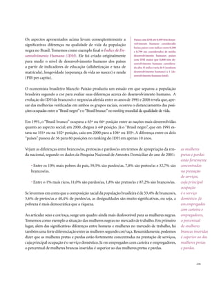 Os aspectos apresentados acima levam conseqüentemente a               Países com IDH até 0,499 têm desen-
                                                                      volvimento humano considerado
significativas diferenças na qualidade de vida da população
                                                                      baixo; países com índices entre 0,500
negra no Brasil. Tomemos como exemplo final o Índice de De-           e 0,799 são considerados de médio
senvolvimento Humano (IDH). Ele foi criado originalmente              desenvolvimento humano; países
                                                                      com IDH maior que 0,800 têm de-
para medir o nível de desenvolvimento humano dos países               senvolvimento humano considera-
a partir de indicadores de educação (alfabetização e taxa de          do alto. O índice varia de 0 (nenhum
matrícula), longevidade (esperança de vida ao nascer) e renda         desenvolvimento humano) a 1 (de-
                                                                      senvolvimento humano total).
(PIB per capita).

O economista brasileiro Marcelo Paixão produziu um estudo em que separou a população
brasileira segundo a cor para avaliar suas diferenças acerca do desenvolvimento humano. A
evolução do IDH de brancos/s e negros/as aferida entre os anos de 1991 e 2000 revela que, ape-
sar das melhorias verificadas em ambos os grupos raciais, ocorreu o distanciamento das posi-
ções ocupadas entre o “Brasil negro” e o “Brasil branco” no ranking mundial da qualidade de vida.

Em 1991, o “Brasil branco” ocupava a 65ª ou 66ª posição entre as nações mais desenvolvidas
quanto ao aspecto social; em 2000, chegou à 44ª posição. Já o “Brasil negro”, que em 1991 es-
tava na 101ª ou na 102ª posição, caiu em 2000 para a 104ª ou 105ª. A diferença entre os dois
“países” passou de 36 para 60 posições no ranking do IDH em apenas 10 anos.

Vejam as diferenças entre brancos/as, pretos/as e pardos/as em termos de apropriação da ren-                  as mulheres
da nacional, segundo os dados da Pesquisa Nacional de Amostra Domiciliar do ano de 2001:                      pretas e pardas
                                                                                                              estão fortemente
   • Entre os 10% mais pobres do país, 59,5% são pardos/as, 7,8% são pretos/as e 32,7% são                    concentradas
   brancos/as.                                                                                                na prestação
                                                                                                              de serviços,
   • Entre o 1% mais ricos, 11,0% são pardos/as, 1,8% são pretos/as e 87,2% são brancos/as.                   cuja principal
                                                                                                              ocupação
Se levarmos em conta que a composição racial da população brasileira é de 53,4% de brancos/s,                 é o serviço
5,6% de pretos/as e 40,4% de pardos/as, as desigualdades são muito significativas, ou seja, a                 doméstico. Já
pobreza é mais democrática que a riqueza.                                                                     em empregados
                                                                                                              com carteira e
Ao articular sexo e cor/raça, surge um quadro ainda mais desfavorável para as mulheres negras.                empregadores,
Tomemos como exemplo a situação das mulheres negras no mercado de trabalho. Em primeiro                       o percentual
lugar, além das significativas diferenças entre homens e mulheres no mercado de trabalho, há                  de mulheres
também uma forte diferenciação entre as mulheres segundo cor/raça. Resumidamente, podemos                     brancas inseridas
dizer que as mulheres pretas e pardas estão fortemente concentradas na prestação de serviços,                 é superior ao das
cuja principal ocupação é o serviço doméstico. Já em empregados com carteira e empregadores,                  mulheres pretas
o percentual de mulheres brancas inseridas é superior ao das mulheres pretas e pardas.                        e pardas.


                                                                                                                       . 231
 