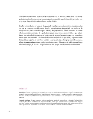 Dentre todas as mulheres brancas inseridas no mercado de trabalho, 14,8% delas são empre-
        gadas domésticas (com e sem carteira), enquanto no que diz respeito às mulheres pretas, esse
        percentual chega a 33,9%, e às mulheres pardas, 23,8%.

        Esta breve introdução ao tema da desigualdade racial procurou demonstrar duas dimensões
        em que se estrutura o problema no Brasil: a reprodução da desigualdade e a produção da
        desigualdade a partir da exclusão pela cor/raça. Se, por um lado, temos uma série de fatores
        relacionados à concentração da população negra em áreas menos desenvolvidas, o que redun-
        da em um acúmulo de desvantagens em termos de acesso a bens e recursos, por outro lado,
        não se pode desconsiderar a existência da dinâmica de exclusão que reforça e produz novas
        desigualdades a partir da cor. Nesse sentido, as representações sobre grupos e indivíduos são
        a base dos estereótipos que em muito contribuem para a elaboração de práticas de exclusão,
        limitando os espaços sociais e as oportunidades dos grupos historicamente discriminados.




        Glossário

        Estereótipos: Consiste na generalização e na atribuição de valor (na maioria das vezes, negativo) a algumas características de
        um grupo, reduzindo-o a elas e definindo os “lugares de poder” a serem ocupados. É uma generalização de julgamentos subje-
        tivos feitos em relação a um determinado grupo, impondo-lhes o lugar de inferior e o lugar de incapaz, no caso dos estereótipos
        negativos.

        Pessoas de referência: Os dados estatísticos no Brasil classificam as famílias da seguinte forma: Unipessoal, Casal sem filhos,
        Casal com filhos, Pessoa de referência sem cônjuge e com filhos, Outros tipos. O modelo “pessoa de referência sem cônjuge e
        com filhos” costuma apresentar as piores condições socioeconômicas; sua renda familiar é a mais baixa quando comparada aos
        outros tipos familiares. Veja também os conceitos de família trabalhados no Módulo III sobre Sexualidade.




. 232
 