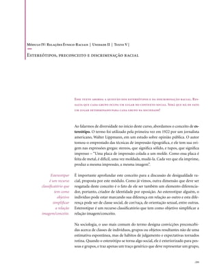Módulo IV: Relações Étnico-Raciais | Unidade II | Texto V |

Estereótipos, preconceito e discriminação racial




                               Esse texto aborda a questão dos estereótipos e da discriminação racial. Res-
                               salta que cada grupo ocupa um lugar no contexto social. Será que há de fato
                               um lugar determinado para cada grupo na sociedade?



                               Ao falarmos de diversidade no início deste curso, abordamos o conceito de es-
                               tereótipo. O termo foi utilizado pela primeira vez em 1922 por um jornalista
                               americano, Walter Lippmann, em um estudo sobre opinião pública. O autor
                               tomou-o emprestado das técnicas de impressão tipográfica, e ele tem sua ori-
                               gem nas expressões gregas: stereos, que significa sólido, e tupos, que significa
                               impresso – “Uma placa de impressão colada a um molde. Como essa placa é
                               feita de metal, é difícil, uma vez moldada, mudá-la. Cada vez que ela imprime,
                               produz a mesma impressão, a mesma imagem”.

               Estereotipar    É importante aprofundar este conceito para a discussão de desigualdade ra-
              é um recurso     cial, proposta por este módulo. Como já vimos, outra dimensão que deve ser
        classificatório que    resgatada deste conceito é o fato de ele ser também um elemento diferencia-
                  tem como     dor, portanto, criador de identidade por oposição. Ao estereotipar alguém, o
                    objetivo   indivíduo pode estar marcando sua diferença em relação ao outro e esta dife-
                 simplificar   rença pode ser de classe social, de cor/raça, de orientação sexual, entre outras.
                   a relação   Estereotipar é um recurso classificatório que tem como objetivo simplificar a
        imagem/conceito.       relação imagem/conceito.

                               Na sociologia, o uso mais comum do termo designa convicções preconcebi-
                               das acerca de classes de indivíduos, grupos ou objetos resultantes não de uma
                               estimativa espontânea, mas de hábitos de julgamento e expectativas tornados
                               rotina. Quando o estereótipo se torna algo social, ele é exteriorizado para pes-
                               soas e grupos, e traz apenas um traço genérico que deve representar um grupo,


                                                                                                            . 233
 