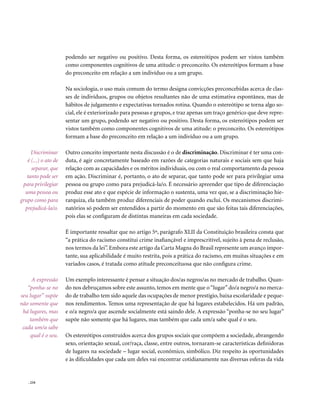 podendo ser negativo ou positivo. Desta forma, os estereótipos podem ser vistos também
                      como componentes cognitivos de uma atitude: o preconceito. Os estereótipos formam a base
                      do preconceito em relação a um indivíduo ou a um grupo.

                      Na sociologia, o uso mais comum do termo designa convicções preconcebidas acerca de clas-
                      ses de indivíduos, grupos ou objetos resultantes não de uma estimativa espontânea, mas de
                      hábitos de julgamento e expectativas tornados rotina. Quando o estereótipo se torna algo so-
                      cial, ele é exteriorizado para pessoas e grupos, e traz apenas um traço genérico que deve repre-
                      sentar um grupo, podendo ser negativo ou positivo. Desta forma, os estereótipos podem ser
                      vistos também como componentes cognitivos de uma atitude: o preconceito. Os estereótipos
                      formam a base do preconceito em relação a um indivíduo ou a um grupo.

     Discriminar      Outro conceito importante nesta discussão é o de discriminação. Discriminar é ter uma con-
   é (...) o ato de   duta, é agir concretamente baseado em razões de categorias naturais e sociais sem que haja
     separar, que     relação com as capacidades e os méritos individuais, ou com o real comportamento da pessoa
   tanto pode ser     em ação. Discriminar é, portanto, o ato de separar, que tanto pode ser para privilegiar uma
 para privilegiar     pessoa ou grupo como para prejudicá-la/o. É necessário apreender que tipo de diferenciação
  uma pessoa ou       produz esse ato e que espécie de informação o sustenta, uma vez que, se a discriminação hie-
grupo como para       rarquiza, ela também produz diferenciais de poder quando exclui. Os mecanismos discrimi-
  prejudicá-la/o.     natórios só podem ser entendidos a partir do momento em que são feitas tais diferenciações,
                      pois elas se configuram de distintas maneiras em cada sociedade.

                      É importante ressaltar que no artigo 5º, parágrafo XLII da Constituição brasileira consta que
                      “a prática do racismo constitui crime inafiançável e imprescritível, sujeito à pena de reclusão,
                      nos termos da lei”. Embora este artigo da Carta Magna do Brasil represente um avanço impor-
                      tante, sua aplicabilidade é muito restrita, pois a prática do racismo, em muitas situações e em
                      variados casos, é tratada como atitude preconceituosa que não configura crime.

     A expressão      Um exemplo interessante é pensar a situação dos/as negros/as no mercado de trabalho. Quan-
   “ponha-se no       do nos debruçamos sobre este assunto, temos em mente que o “lugar” do/a negro/a no merca-
seu lugar” supõe      do de trabalho tem sido aquele das ocupações de menor prestígio, baixa escolaridade e peque-
não somente que       nos rendimentos. Temos uma representação de que há lugares estabelecidos. Há um padrão,
 há lugares, mas      e o/a negro/a que ascende socialmente está saindo dele. A expressão “ponha-se no seu lugar”
    também que        supõe não somente que há lugares, mas também que cada um/a sabe qual é o seu.
 cada um/a sabe
     qual é o seu.    Os estereótipos construídos acerca dos grupos sociais que compõem a sociedade, abrangendo
                      sexo, orientação sexual, cor/raça, classe, entre outros, tornaram-se características definidoras
                      de lugares na sociedade – lugar social, econômico, simbólico. Diz respeito às oportunidades
                      e às dificuldades que cada um deles vai encontrar cotidianamente nas diversas esferas da vida


    . 234
 