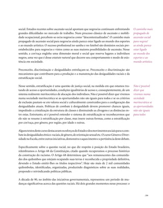 social. Estudos recentes sobre ascensão social apontam que negros/as continuam enfrentando           O caminho mais
grandes dificuldades no mercado de trabalho. Num processo clássico de ascensão e mobili-             propagado de
dade ocupacional, percebem-se os/as negros/as como “descontextualizados”. O caminho mais             ascensão social
propagado de ascensão social para negros/as ainda parece estar ligado ao mundo dos esportes          para negros/
e ao mundo artístico. O sucesso profissional no samba e no futebol são domínios sociais pre-         as ainda parece
estabelecidos para negros/as e vistos como as suas maiores possibilidades de ascensão. Nesse         estar ligado
sentido, a cor/raça engloba uma dimensão moral e social que reserva lugares a indivíduos             ao mundo dos
negros, uma vez que é desse estatuto natural que decorre seu comportamento e modo de exis-           esportes e ao
tência em sociedade.                                                                                 mundo artístico.

Preconceito, discriminação e desigualdades entrelaçam-se. Preconceito e discriminação são
mecanismos que contribuem para a produção e a manutenção das desigualdades raciais e da
estratificação social.

Nesse sentido, estratificação é uma questão de justiça social, na medida em que estamos tra-         Não é possível
tando de acesso a oportunidades, condições igualitárias de acesso e, conseqüentemente, de um         dizer que
sistema realmente meritocrático de alocação dos indivíduos. Não é possível dizer que vivemos         vivemos numa
numa sociedade meritocrática se as oportunidades não são iguais para todos e se os critérios         sociedade
de exclusão pautam-se em valores social e culturalmente construídos para a configuração das          meritocrática se
desigualdades atuais. Políticas de combate à desigualdade devem promover chances iguais,             as oportunidades
impedindo a cristalização da estrutura de classes e diminuindo as clivagens e as distâncias en-      não são iguais
tre estas. Entretanto, só é possível entender o sistema de estratificação se reconhecermos que       para todos
ele não se resume à estratificação por classe, mas insere outras formas, como a estratificação
por cor/raça, por gênero, por região, por idade e outras.

Alguns textos deste curso destacaram os esforços do Estado e dos movimentos sociais para o com-
bate às desigualdades étnico-raciais, de gênero, de orientação sexual etc. O curso Gênero e Diver-
sidade na Escola, entre outras iniciativas, demonstra o aquecimento e a pertinência deste debate.

Especificamente sobre a questão racial, no que diz respeito à posição do Estado brasileiro,
relembramos o Artigo 68 da Constituição, citado quando recuperamos o processo histórico
da construção do racismo. O Artigo 68 determinou que “aos remanescentes das comunida-
des dos quilombos que estejam ocupando suas terras é reconhecida a propriedade definitiva,
devendo o Estado emitir-lhes os títulos respectivos”. Hoje são mais de 2 mil comunidades
quilombolas, identificadas, organizadas, produzindo diagnósticos sobre as suas realidades,
propondo e reivindicando políticas públicas.

A década de 90, no âmbito das iniciativas governamentais, representou um período de mu-
danças significativas acerca das questões raciais. Há dois grandes momentos nesse processo: o


                                                                                                              . 235
 