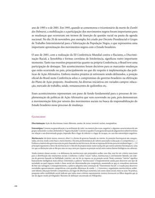 ano de 1995 e o de 2001. Em 1995, quando se comemorou o tricentenário da morte de Zumbi
        dos Palmares, a mobilização e a participação dos movimentos negros foram importantes para
        as mudanças que ocorreram em termos de inserção da questão racial na pauta da agenda
        nacional. No dia 20 de novembro, por exemplo, foi criado por Decreto Presidencial o Grupo
        de Trabalho Interministerial para a Valorização da População Negra, o que representou uma
        importante aproximação dos movimentos negros com o Estado brasileiro.

        O ano de 2001, com a realização da III Conferência Mundial contra o Racismo, a Discrimi-
        nação Racial, a Xenofobia e formas correlatas de Intolerância, significou outro importante
        momento. Tanto nas reuniões preparatórias quanto na própria Conferência, o Brasil teve uma
        participação de destaque. Tais acontecimentos foram decisivos para as marcantes mudanças
        que estão ocorrendo no país, principalmente no que diz respeito à implementação das polí-
        ticas de Ação Afirmativa. Embora muitos projetos já estivessem sendo delineados, a posição
        oficial do Brasil nesta Conferência selou o compromisso do governo brasileiro na efetivação
        do Plano de Ação proposto. Atualmente, há diversas iniciativas em variados campos: educa-
        ção, mercado de trabalho, saúde, remanescentes de quilombos etc.

        Esses acontecimentos representam um pano de fundo fundamental para o processo de im-
        plementação de políticas de Ação Afirmativa que vem ocorrendo no país, pois demonstram
        a movimentação feita por setores dos movimentos sociais na busca da responsabilização do
        Estado brasileiro nesse processo de mudança.



        Glossário

        Discriminação: Ação de discriminar, tratar diferente, anular, de tornar invisível, excluir, marginalizar.

        Estereótipos: Consiste na generalização e na atribuição de valor (na maioria das vezes, negativo) a algumas características de um
        grupo, reduzindo-o a elas e definindo os “lugares de poder” a serem ocupados. É uma generalização de julgamentos subjetivos feitos
        em relação a um determinado grupo, impondo-lhes o lugar de inferior e o lugar de incapaz, no caso dos estereótipos negativos.

        Meritocracia (do latim mereo, merecer, obter) é a forma de governo baseado no mérito. As posições hierárquicas são conquis-
        tadas, em tese, tendo como base o merecimento, e há uma predominância de valores associados à educação e à competência. [...]
        Embora a maioria dos governos seja em parte baseada na meritocracia, ela não se expressa de forma pura em nenhum lugar. [...] O
        principal argumento a favor da meritocracia é o fato de ela proporcionar maior justiça do que outros sistemas hierárquicos, uma
        vez que as distinções não se dão por sexo ou raça, nem por riqueza ou posição social, entre outros fatores biológicos ou culturais.

        Ainda existem classes sociais, e os defensores da meritocracia não pretendem acabar com elas; mas há um critério mais justo
        para a distribuição dos estamentos sociais. Conforme o sufixo “cracia” indica, meritocracia é, estritamente falando, um siste-
        ma de governo baseado na habilidade (mérito), em vez de na riqueza ou na posição social. Neste contexto, “mérito” significa
        basicamente inteligência mais esforço. Entretanto, a palavra “meritocracia” é freqüentemente usada para descrever um tipo de
        sociedade na qual riqueza, renda e classe social são determinadas por competição, assumindo-se que os vencedores merecem
        de fato tais vantagens. Conseqüentemente, a palavra adquiriu uma conotação de “Darwinismo Social”, e é usada para descrever
        sociedades agressivamente competitivas, com grandes diferenças de renda. [...] Governos e organismos meritocráticos enfati-
        zam talento, educação formal e competência, em lugar de diferenças existentes, tais como classe social, etnia ou sexo. Na prática,
        pesquisas sobre mobilidade social indicam que todos esses critérios supostamente neutros favorecem os filhos daqueles que já
        são de algum modo privilegiados (Resumo de definição encontrada em Wikipedia).



. 236
 
