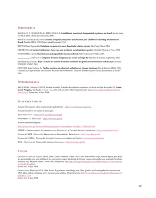 Bibliografia
BARROS, R. P, HENRIQUES, R.; MENDONÇA, R. Estabilidade inaceitável: desigualdade e pobreza no Brasil. Rio de Janei-
ro: IPEA, 2001. (Texto para discussão, 800).
BARROS, Ricardo; LAM, David. Income Inequality, Inequality in Education, and Children’s Schooling Attainment in
Brazil. Brasília: IPEA, 1993.(Textos para Discussão, 294 ).
BENTO, Maria Aparecida. Cidadania em preto e branco: discutindo relações raciais. São Paulo: Ática, 2004.
GRUSKY, David. Social stratification: class, race, and gender in sociological perspective. Boulder: Westview Press, 1994
HASENBALG, Carlos.Discriminação e desigualdades raciais no Brasil. Belo Horizonte: UFMG, 2005.
___________.; SILVA, N.V. Origens e destinos: desigualdades sociais ao longo da vida. Rio de Janeiro: TopBooks, 2003.
HENRIQUES, Ricardo. Raça e Gênero no sistema de ensino: os limites das políticas universalistas na Educação. Brasília:
UNESCO, UNDP. 2003.
OLIVEIRA, João Pacheco de. Pardos, mestiços ou caboclos?: os Índios nos Censos Nacionais. Rio de Janeiro: IBGE, 1996.
Comunicação apresentada no Encontro Nacional de Produtores e Usuários de Informações Sociais, Econômicas e Territo-
riais.



Webibliografia
BRUSCHINI, Cristina; PUPPIN, Andrea Brandão. Trabalho de mulheres executivas no Brasil no final do século XX. Cader-
nos de Pesquisa, São Paulo, v. 34, n. 121, p.105-138, jan./abr. 2004. Disponível em: http://www.scielo.br/pdf/cp/v34n121/
a06n121.pdf Acesso em: 26 jun. 2008.



Sites para visitar
Acessar informações sobre comunidades quilombolas - http://www.koinonia.org.br/oq
Acessar iniciativas no campo da educação:
Ação educativa – http://www.acaoeducativa.org.br
Ministério Da Educação - http://www.mec.gov.br
Acessar questões indígenas :
http://portal.mec.gov.br/secad/index.php?option=content&task=view&id=37&Itemid=164
DIEESE – Departamento Intersindical de Estatística e Estudos Sócio-Econômicos - http://www.dieese.org.br/
Fundação IBGE – Instituto Brasileiro de Geografia e Estatístca – http://www.ibge.gov.br
Fundação SEADE – Fundação Sistema Estadual de Análise de Dados – http://www.seade.gov.br
IPEA - Instituo de Pesquisa Econômica Aplicada – http://www.ipea.gov.br



Vídeos
quando o crioulo dança? . Brasil. 1988. 23min. Diretora. Dilma Lóes. Vídeo maravilhoso e que marcou época, pois pode
ser aproximado com uma militância do movimento negro, da década de 80, que estava retomando uma negritude brasileira
sufocada pela ditadura militar (1964-1984). Disponível em: http://aldeiagriot.blogspot.com/2008/01/baixe-o-vdeo-quando-
o-crioulo-dana.html
Acesso em: 26 jun. 2008.
olhos azuis. Blue Eyed. EUA.1996. 9 min. A professora e socióloga Jane Elliot ganhou um Emmy pelo documentário de
1968 . Hoje aplica workshops sobre racismo para adultos. Disponível em: http://www.videos.es/reproductor/olhosazuis-01-
(bJLmP7s-7Gw
Acesso em: 26 jun. 2008.


                                                                                                                            . 237
 