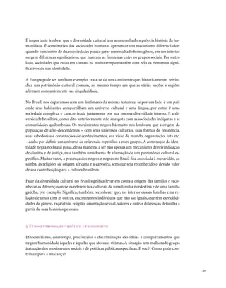 É importante lembrar que a diversidade cultural tem acompanhado a própria história da hu-
manidade. É constitutivo das sociedades humanas apresentar um mecanismo diferenciador:
quando o encontro de duas sociedades parece gerar um resultado homogêneo, em seu interior
surgem diferenças significativas, que marcam as fronteiras entre os grupos sociais. Por outro
lado, sociedades que estão em contato há muito tempo mantêm com zelo os elementos signi-
ficativos de sua identidade.

A Europa pode ser um bom exemplo: trata-se de um continente que, historicamente, reivin-
dica um patrimônio cultural comum, ao mesmo tempo em que as várias nações e regiões
afirmam constantemente sua singularidade.

No Brasil, nos deparamos com um fenômeno da mesma natureza: se por um lado é um país
onde seus habitantes compartilham um universo cultural e uma língua, por outro é uma
sociedade complexa e caracterizada justamente por sua imensa diversidade interna. E a di-
versidade brasileira, como dito anteriormente, não se esgota com as sociedades indígenas e as
comunidades quilombolas. Os movimentos negros há muito nos lembram que a origem da
população de afro-descendentes – com seus universos culturais, suas formas de resistência,
suas sabedorias e construções de conhecimentos, sua visão de mundo, organização, luta etc.
– acaba por definir um universo de referência específico a esses grupos. A construção da iden-
tidade negra no Brasil passa, dessa maneira, a ser não apenas um mecanismo de reivindicação
de direitos e de justiça, mas também uma forma de afirmação de um patrimônio cultural es-
pecífico. Muitas vezes, a presença dos negros e negras no Brasil fica associada à escravidão, ao
samba, às religiões de origem africana e à capoeira, sem que seja reconhecido o devido valor
de sua contribuição para a cultura brasileira.

Falar da diversidade cultural no Brasil significa levar em conta a origem das famílias e reco-
nhecer as diferenças entre os referenciais culturais de uma família nordestina e de uma família
gaúcha, por exemplo. Significa, também, reconhecer que, no interior dessas famílias e na re-
lação de umas com as outras, encontramos indivíduos que não são iguais, que têm especifici-
dades de gênero, raça/etnia, religião, orientação sexual, valores e outras diferenças definidas a
partir de suas histórias pessoais.



3. Etnocentrismo, estereótipo e preconceito

Etnocentrismo, estereótipo, preconceito e discriminação são idéias e comportamentos que
negam humanidade àqueles e àquelas que são suas vítimas. A situação tem melhorado graças
à atuação dos movimentos sociais e de políticas públicas específicas. E você? Como pode con-
tribuir para a mudança?


                                                                                                    . 23
 