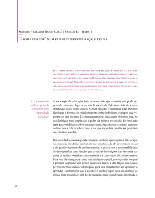 Módulo IV: Relações Étnico-Raciais | Unidade III | Texto I |

        “Escola sem cor”, num país de diferentes raças e etnias




                                      Este texto aborda a importância do tema relações étnico-raciais na esco-
                                      la. Como a experiência escolar reforça imagens estereotipadas e precon-
                                      ceituosas em seus/suas estudantes? Como estes fatores contribuem para o
                                      fracasso escolar? Durante a leitura, procure levantar quais as potencia-
                                      lidades e as dificuldades na abordagem do tema levando em conta sua área
                                      de conhecimento e sua prática profissional.



                 (...) a escola não   A sociologia da educação tem demonstrado que a escola não pode ser
                 pode ser pensada     pensada como um lugar separado da sociedade. Pelo contrário, ela é uma
                  como um lugar       instituição social como outras e, neste sentido, é orientada pelas mesmas
                       separado da    ideologias e formas de relacionamento entre indivíduos e grupos que vi-
                         sociedade.   goram no seu entorno. Da mesma maneira, ela assume objetivos que, na
                                      sua definição mais ampla, são aqueles da própria sociedade. Por isso, não
                                      seria possível discutir sobre etnocentrismo, preconceito e racismo sem nos
                                      dedicarmos a refletir sobre como e por que meios tais questões se projetam
                                      no cotidiano escolar.

                                      Por outro lado, a sociologia da educação também aponta para o fato de que
                                      na sociedade moderna, em função da complexidade do nosso meio social
                                      e do grande acúmulo de conhecimentos, a escola tem a responsabilidade
                                      de desempenhar uma função que as outras instituições não são mais ca-
                                      pazes de realizar sozinhas: a transmissão e a construção do conhecimento.
                                      Para isso, ela se organiza como um ambiente especial, em separado, no qual
                                      é possível suspender um pouco os nossos fazeres e dar trégua aos nossos
                                      pertencimentos sociais e ideológicos para nos exercitarmos em aprender a
                                      aprender. Também por isso a escola é o melhor lugar para discutirmos os
                                      temas deste módulo, e fazê-lo de maneira mais equilibrada, informada e


. 240
 