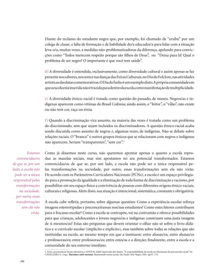 Diante do reclamo do estudante negro que, por exemplo, foi chamado de “urubu” por um
                      colega de classe, a falta de formação e de habilidade do/a educador/a para lidar com a situação
                      leva-o/a, muitas vezes, a medidas não-problematizadoras da diferença, apelando para convic-
                      ções como “Todos merecem respeito porque são filhos de Deus”, ou “Deixa para lá! Qual o
                      problema de ser negro? O importante é que você tem saúde”.

                      d) A diversidade é entendida, exclusivamente, como diversidade cultural e assim apenas se faz
                      presente nos sabores, nos sons e nas danças das Feiras Culturais, no Dia do Folclore, nas atividades
                      artísticas das datas comemorativas. O Dia do Índio é um exemplo disto.A própria comunidade em
                      que a escola está inserida não é trazida para dentro da escola como manifestação de multiplicidade.

                      e) A diversidade étnico-racial é tratada como questão do passado, de museu. Negros/as e in-
                      dígenas aparecem como vítimas do Brasil Colônia; ainda assim, o “feitor”, o “vilão”, não existe
                      ou não tem cor, raça ou etnia.

                      f) Quando a discriminação vira assunto, na maioria das vezes é tratada como um problema
                      do discriminado, sem que sejam incluídos os discriminadores. A questão étnico-racial acaba
                      sendo discutida como assunto de negros e, algumas vezes, de indígenas. Não se debate sobre
                      relações raciais. O “branco” e outros grupos étnicos que se relacionam com negros e indígenas
                      não aparecem. Seriam “transparentes”, “sem cor”.1

          Estamos     Como já dissemos neste curso, não queremos apontar apenas o quanto a escola repro-
   convencidas/os     duz as mazelas sociais, mas sim apostamos no seu potencial transformador. Estamos
de que se, por um     convencidas/os de que se, por um lado, a escola não pode ser a única responsável pe-
lado, a escola não    las transformações na sociedade, por outro, essas transformações sem ela não virão.
  pode ser a única    De acordo com os Parâmetros Curriculares Nacionais (PCNs), a escola é um espaço privilegia-
 responsável pelas    do para a promoção da igualdade e a eliminação de toda forma de discriminação e racismo, por
   transformações     possibilitar em seu espaço físico a convivência de pessoas com diferentes origens étnico-raciais,
     na sociedade,    culturais e religiosas. Além disto, sua atuação é intencional, sistemática, constante e obrigatória.
   por outro, essas
   transformações     À escola cabe refletir, portanto, sobre algumas questões: Como a experiência escolar reforça
      sem ela não     imagens estereotipadas e preconceituosas nos/nas estudantes? Como estes fatores contribuem
             virão.   para o fracasso escolar? Como a escola se contrapõe, vai na contramão e oferece possibilidades
                      para que crianças, adolescentes e jovens negros/as e indígenas construam uma justa imagem
                      de si mesmos/as? Estas são perguntas que devem orientar o olhar não só sobre o livro didá-
                      tico e o currículo escolar (implícito e explícito), mas também sobre todas as relações que são
                      instituídas na escola, ao mesmo tempo em que a instituem: entre alunas/os; entre alunas/os
                      e professoras/es; entre professoras/es; entre estes/as e a direção; finalmente, entre a escola e a
                      comunidade do seu entorno imediato.
                      1. Estas características fazem referência a: SANTOS, Isabel Aparecida dos Santos. “A responsabilidade da escola na eliminação do preconceito racial”. In:
                      CAVALLEIRO, E. (org.). Racismo e anti-racismo. Repensando nossa escola. São Paulo: Selo Negro, 2001. pp.97-114.

    . 242
 