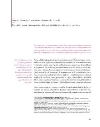 Módulo IV: Relações Étnico-Raciais | Unidade III | Texto II |

Estereótipos e preconceitos étnico-raciais no currículo escolar




                               Este texto discute as questões de estereótipos e preconceitos étnico-raciais no
                               contexto escolar, principalmente no que tange a materiais didáticos e livros
                               de literatura. Durante a leitura, busque na memória imagens e palavras do li-
                               vro adotado para a sua turma este ano e pense nas mensagens que elas veiculam.



   Nós nos deparamos com       Nossa sabedoria popular diz que “quem cala consente”. E sabemos que – ressal-
       formas explícitas de    va feita ao silêncio produzido pelo medo de represália e às formas silenciosas de
  inferiorização de negros/    resistência – muitas vezes é assim: o silêncio omisso garante que desigualdades
     as e de indígenas, e de   se perpetuem. Ao se falar de preconceitos étnico-raciais no currículo escolar,
       supervalorização de     nem tudo é silêncio. Nós nos deparamos com formas explícitas de inferioriza-
   brancos/as no currículo     ção de negros/as e de indígenas, e de supervalorização de brancos/as no currí-
     escolar como um todo      culo escolar como um todo e nos livros didáticos e paradidáticos em particular
      e nos livros didáticos   – objeto de estudo de várias pesquisadoras, como F. Rosemberg1, Ana Célia
        e paradidáticos em     Silva2, Eliane Cavalleiro3, Francisca Maria do Nacimento Sousa4, Heloísa Pires
                  particular   Lima5, Andréa Lisboa de Sousa6 e Maria Elisa Ladeira7, para citar algumas.

                               Observando as relações escolares, o prédio da escola, a distribuição das/os es-
                               tudantes nas salas de aula, os livros didáticos e paradidáticos, os discursos etc.,
                               identificam-se imagens, palavras, conceitos e atitudes que estigmatizam negros/

                               1. ROSEMBERG, Fúlvia. Literatura infantil e ideologia. São Paulo: Global, 1985.
                               2. SILVA, Ana Célia da. A discriminação do negro no livro didático. Salvador: EDUFBA/CEAO, 1995. Também da autora:
                               Desconstruindo o racismo no livro didático. Salvador: EDUFBA/CEAO, 2001.
                               3. CAVALLEIRO, Eliane. Do silêncio do lar, ao silêncio da escola. Racismo, preconceito e discriminação na educação infantil.
                               São Paulo: Ed. Contexto, 2000.
                               4. SOUSA, Francisca Maria do Nascimento. Influência da escola no processo de construção da auto-estima de alunas/os
                               negros. Dissertação de Mestrado em Educação, Universidade Federal do Piauí, Piauí, 2001.
                               5. LIMA, Heloísa Pires. “Personagens negros: um breve perfil na literatura infanto-juvenil”. In: MUNANGA, Kabengele (org.).
                               Superando o racismo na escola. Brasília: SECAD/MEC, 2005. Pp.101-116.
                               6. SOUSA, Andréia Lisboa. “A representação da personagem feminina negra na literatura infanto-juvenil brasileira”. In:
                               Coleção Educação para Todos. Educação anti-racista: caminhos abertos pela Lei Federal nº 10.639/2003. SECAD/MEC, 2005.
                               7. Considerações feitas por Maria Elisa Ladeira para a elaboração dos critérios de avaliação do Prêmio Educar para a Igualdade
                               Racial, do Centro de Estudos das Relações de Trabalho e Desigualdades – CEERT. Para saber mais, consulte www.ceert.org.br




                                                                                                                                                         . 243
 