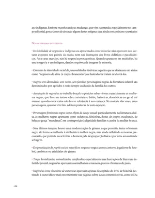 as e indígenas. Embora reconhecendo as mudanças que vêm ocorrendo, especialmente no cam-
        po editorial, gostaríamos de destacar alguns destes estigmas que ainda contaminam o currículo:



        nos materiais didáticos

        • Invisibilidade de negros/as e indígenas ou apresentados como minoria: não aparecem nos car-
        tazes expostos nos painéis da escola, nem nas ilustrações dos livros didáticos e paradidáti-
        cos. Fora raras exceções, não há negros/as protagonistas. Quando aparecem em multidões, há
        um/a negro/a e um indígena, dando a equivocada imagem de minoria.

        • Omissão da identidade racial de personalidades históricas: aqueles que se destacam são vistos
        como “negros/as de alma (e corpo) brancos/as”, os ilustradores tratam de clareá-los.

        • Negros sem identidade, sem nome, sem família: personagens negras da literatura infantil são
        denominados por apelidos e estão sempre cuidando da família dos outros.

        • Associação de negros/as ao trabalho braçal e a posições subservientes: especialmente as mulhe-
        res negras, que ilustram textos sobre cozinheiras, babás, faxineiras, domésticas em geral, até
        mesmo quando estes textos não fazem referência à sua cor/raça. Na maioria das vezes, essas
        personagens, quando têm fala, adotam posturas de auto-rejeição.

        • Personagens femininas negras como objeto de desejo sexual: particularmente na literatura adul-
        ta, as mulheres negras aparecem como sedutoras, feiticeiras, donas de corpos esculturais, de
        beleza e graça “mundanas”, em contraposição à dignidade familiar e caseira da mulher branca.

        • Nos últimos tempos, houve uma modernização de gênero, o que permitiu tratar o homem
        negro de forma semelhante à atribuída à mulher negra, mas ainda refletindo o mesmo pre-
        conceito, que permite caracterizar o homem pela desproporção física e por uma sensualidade
        selvagem.

        • Estigmatização de papéis sociais específicos: negros e negras como cantores, jogadores de fute-
        bol, sambistas ou atividades do gênero.

        • Traços brutalizados, animalizados, coisificados: especialmente nas ilustrações da literatura in-
        fantil e juvenil, negros/as aparecem assemelhados a macacos, porcos e bonecas de pano.

        • Negros/as como sinônimo de escravo/a: aparecem apenas no capítulo do livro de história des-
        tinado à escravidão e mais recentemente nas páginas sobre datas comemorativas, como o Dia


. 244
 