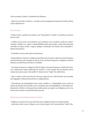 20 de novembro, Zumbi e o Quilombo dos Palmares.

• Negros/as associados à violência e a mazelas sociais: protagonizam situações de roubos, alertas
contra epidemias etc.



nas atitudes

• Piadas racistas e apelidos são tratados como “brincadeiras”, “carinho” ou problemas existentes
fora da escola.

• Conflitos étnico-raciais são localizados como problemas entre estudantes: atribui-se exclusi-
vamente à família ou à mídia a responsabilidade pelos preconceitos e pelas discriminações
ocorridas no espaço escolar e nega-se qualquer racialização nas relações entre educadores e
demais funcionários.

• Vocabulário racista usado indiscriminadamente.

• Responsabilizam negros/as e indígenas pela própria discriminação: explicam as discriminações
fazendo referência, por exemplo, ao jeito de vestir e de falar de negros/as e indígenas, maneiras
distantes do ideal branco de beleza e civilidade.

• Associação de negros/as e indígenas à falta de higiene: merecem destaque os cabelos das meni-
nas e adolescentes negras; adjetivados de “pixaim” e “ruim” quando não são alisados, devem
sempre estar presos, para evitar piolho. O mesmo não se “exige” dos cabelos lisos.

• Não se realiza a crítica necessária das obras que, apesar do seu “valor literário”, são marcadas
por linguagem e idéias preconceituosas e estigmatizantes.

• Naturalização das desigualdades étnico-raciais: justifica-se a desigualdade étnico-racial em
função do período da escravidão, sem se considerar que esta desigualdade é reinventada coti-
dianamente. Atribui-se a herança da escravidão apenas aos negros e aos indígenas, como se os
brancos não tivessem o que herdar desse processo.



Em relação aos indígenas especificamente

• Indígenas como peças de museu: falam dos povos indígenas sempre no tempo passado.
• Apresentam todos os povos indígenas como se fossem iguais: sob a nomenclatura “índios” des-


                                                                                                     . 245
 
