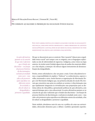 Módulo IV: Relações Étnico-Raciais | Unidade III | Texto III |

Do combate ao racismo à promoção da igualdade étnico-racial




                               Este texto aborda políticas de combate ao racismo e em prol da igualdade ét-
                               nico-racial, indicando pontos importantes a serem observados no contexto
                               escolar. Durante a leitura, pense de que modo sua escola desenvolve (ou pode
                               desenvolver) uma prática que contempla essas questões.



      As ações afirmativas     Há que se desconstruir para se construir. Não é possível “educar para a igual-
    pautam-se no conceito      dade étnico-racial” sem romper com os estigmas, com as linguagens explici-
    de que não é suficiente    tadas ou não de inferioridade de negros/as e indígenas, como vimos na etapa
         que o Estado não      anterior. Ao incluir nesta Unidade alguns itens de análise dos materiais didáti-
   discrimine – em função      cos e das relações, a intenção é de oferecer alguns instrumentos de desnatura-
      do processo histórico    lização das desigualdades.
        de discriminação e
      exclusão já estudado     Porém, somos solicitadas/os a dar um passo a mais. Como educadores/as te-
         neste curso – mas     mos a responsabilidade de ampliar e “deslocar” os conhecimentos, superar o
       cabe a ele promover     velho, inventando o novo. Assim fizeram as organizações do Movimento Ne-
       ações específicas nos   gro e do Movimento Indígena que, nas primeiras décadas do século XX, tive-
          diferentes setores   ram que concentrar suas ações no combate ao racismo e à discriminação, mas
            da sociedade, a    que rapidamente integraram às reivindicações suas proposições para as dis-
          fim de reduzir as    tintas esferas da vida pública, apresentando políticas de ação afirmativa, com
            desigualdades e    especial destaque para a área educacional. As ações afirmativas pautam-se no
    promover a igualdade.      conceito de que não é suficiente que o Estado não discrimine – em função do
                               processo histórico de discriminação e exclusão já estudado neste curso – mas
                               cabe a ele promover ações específicas nos diferentes setores da sociedade, a fim
                               de reduzir as desigualdades e promover a igualdade.

                               Neste módulo, abordamos mais de uma vez a política de cotas nas universi-
                               dades, oferecendo elementos para o debate e também apontando experiên-


                                                                                                            . 247
 