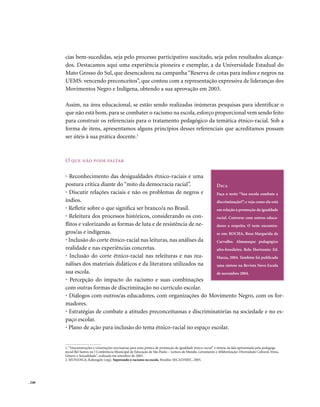 cias bem-sucedidas, seja pelo processo participativo suscitado, seja pelos resultados alcança-
        dos. Destacamos aqui uma experiência pioneira e exemplar, a da Universidade Estadual do
        Mato Grosso do Sul, que desencadeou na campanha “Reserva de cotas para índios e negros na
        UEMS: vencendo preconceitos”, que contou com a representação expressiva de lideranças dos
        Movimentos Negro e Indígena, obtendo a sua aprovação em 2003.

        Assim, na área educacional, se estão sendo realizadas inúmeras pesquisas para identificar o
        que não está bom, para se combater o racismo na escola, esforço proporcional vem sendo feito
        para construir os referenciais para o tratamento pedagógico da temática étnico-racial. Sob a
        forma de itens, apresentamos alguns princípios desses referenciais que acreditamos possam
        ser úteis à sua prática docente.1



        o que não pode faltar

        • Reconhecimento das desigualdades étnico-raciais e uma
        postura crítica diante do “mito da democracia racial”.          Dica
        • Discutir relações raciais e não os problemas de negros e      Faça o teste: “Sua escola combate a
        índios.                                                         discriminação?”, e veja como ela está
        • Refletir sobre o que significa ser branco/a no Brasil.        em relação à promoção da igualdade
        • Releitura dos processos históricos, considerando os con-      racial. Converse com outros educa-
        flitos e valorizando as formas de luta e de resistência de ne-  dores a respeito. O teste encontra-
        gros/as e indígenas.                                            se em: ROCHA, Rosa Margarida de
        • Inclusão do corte étnico-racial nas leituras, nas análises da Carvalho. Almanaque pedagógico
        realidade e nas experiências concretas.                         afro-brasileiro. Belo Horizonte: Ed.
        • Inclusão do corte étnico-racial nas releituras e nas rea-     Mazza, 2004. Também foi publicada
        nálises dos materiais didáticos e da literatura utilizados na   uma síntese na Revista Nova Escola
        sua escola.                                                     de novembro 2004.
        • Percepção do impacto do racismo e suas combinações
        com outras formas de discriminação no currículo escolar.
        • Diálogos com outros/as educadores, com organizações do Movimento Negro, com os for-
        madores.
        • Estratégias de combate a atitudes preconceituosas e discriminatórias na sociedade e no es-
        paço escolar.
        • Plano de ação para inclusão do tema étnico-racial no espaço escolar.


        1. “Desconstruções e construções necessárias para uma prática de promoção da igualdade étnico-racial” é síntese da fala apresentada pela pedagoga
        social Bel Santos na I Conferência Municipal de Educação de São Paulo – Leitura de Mundo, Letramento e Alfabetização: Diversidade Cultural, Etnia,
        Gênero e Sexualidade”, realizada em setembro de 2003.
        2. MUNANGA, Kabengele (org). Superando o racismo na escola. Brasília: SECAD/MEC, 2005.




. 248
 