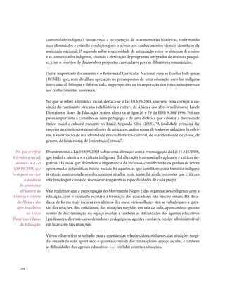 comunidade indígena), favorecendo a recuperação de suas memórias históricas, reafirmando
                      suas identidades e criando condições para o acesso aos conhecimentos técnico-científicos da
                      sociedade nacional. O segundo sobre a necessidade de articulação entre os sistemas de ensino
                      e as comunidades indígenas, visando à efetivação de programas integrados de ensino e pesqui-
                      sa, com o objetivo de desenvolver propostas curriculares para as diferentes comunidades.

                      Outro importante documento é o Referencial Curricular Nacional para as Escolas Indí-genas
                      (RCNEI) que, com detalhes, apresenta os pressupostos de uma educação esco-lar indígena
                      intercultural, bilíngüe e diferenciada, na perspectiva de incorporação dos etnoconhecimentos
                      aos conhecimentos universais.

                      No que se refere à temática racial, destaca-se a Lei 10.639/2003, que veio para corrigir a au-
                      sência do continente africano e da história e cultura da África e dos afro-brasileiros na Lei de
                      Diretrizes e Bases da Educação. Assim, altera os artigos 26 e 79 da LDB 9.394/1996. Foi um
                      passo importante a caminho de uma pedagogia e de uma didática que valorize a diversidade
                      étnico-racial e cultural presente no Brasil. Segundo Silva (2005), “A finalidade primeira diz
                      respeito ao direito dos descendentes de africanos, assim como de todos os cidadãos brasilei-
                      ros, à valorização de sua identidade étnico-histórico-cultural, de sua identidade de classe, de
                      gênero, de faixa etária, de [orientação] sexual”.

  No que se refere    Recentemente, a Lei 10.639/2003 sofreu uma alteração com a promulgação da Lei 11.645/2008,
à temática racial,    que inclui a história e a cultura indígenas. Tal alteração tem suscitado aplausos e críticas ne-
  destaca-se a Lei    gativas. Há os/as que defendem a importância da inclusão, considerando os ganhos de serem
10.639/2003, que      aproximadas as temáticas étnico-raciais; há aqueles/as que acreditam que a temática indígena
veio para corrigir    já estaria contemplada nos documentos citados neste texto; há ainda outros/as que criticam
        a ausência    esta junção por causa do risco de se apagarem as especificidades de cada grupo.
    do continente
     africano e da    Vale reafirmar que a preocupação do Movimento Negro e das organizações indígenas com a
história e cultura    educação, com o currículo escolar e a formação dos educadores não nasceu ontem. Há déca-
   da África e dos    das, e de forma mais incisiva nos últimos dez anos, vários olhares têm se voltado para a ques-
   afro-brasileiros   tão das relações, dos cotidianos, das situações surgidas em sala de aula, apontando o quanto
         na Lei de    ocorre de discriminação no espaço escolar, e também as dificuldades dos agentes educativos
Diretrizes e Bases    (professores, diretores, coordenadores pedagógicos, agentes escolares, equipe administrativa)
     da Educação.     em lidar com tais situações.

                      Vários olhares têm se voltado para a questão das relações, dos cotidianos, das situações surgi-
                      das em sala de aula, apontando o quanto ocorre de discriminação no espaço escolar, e também
                      as dificuldades dos agentes educativos (...) em lidar com tais situações.




    . 252
 