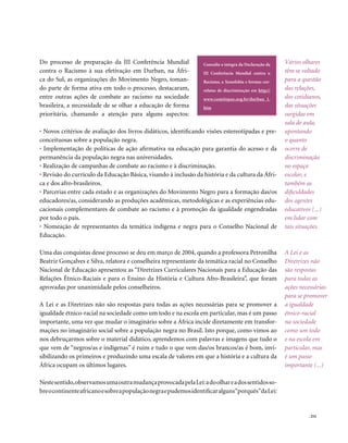 Do processo de preparação da III Conferência Mundial              Consulte a íntegra da Declaração da   Vários olhares
contra o Racismo à sua efetivação em Durban, na Áfri-             III Conferência Mundial contra o      têm se voltado
ca do Sul, as organizações do Movimento Negro, toman-             Racismo, a Xenofobia e formas cor-    para a questão
do parte de forma ativa em todo o processo, destacaram,           relatas de discriminação em http://   das relações,
entre outras ações de combate ao racismo na sociedade             www.comitepaz.org.br/durban_1.        dos cotidianos,
brasileira, a necessidade de se olhar a educação de forma         htm                                   das situações
prioritária, chamando a atenção para alguns aspectos:                                                   surgidas em
                                                                                                        sala de aula,
• Novos critérios de avaliação dos livros didáticos, identificando visões estereotipadas e pre-         apontando
conceituosas sobre a população negra.                                                                   o quanto
• Implementação de políticas de ação afirmativa na educação para garantia do acesso e da                ocorre de
permanência da população negra nas universidades.                                                       discriminação
• Realização de campanhas de combate ao racismo e à discriminação.                                      no espaço
• Revisão do currículo da Educação Básica, visando à inclusão da história e da cultura da Áfri-         escolar, e
ca e dos afro-brasileiros.                                                                              também as
• Parcerias entre cada estado e as organizações do Movimento Negro para a formação das/os               dificuldades
educadores/as, considerando as produções acadêmicas, metodológicas e as experiências edu-               dos agentes
cacionais complementares de combate ao racismo e à promoção da igualdade engendradas                    educativos (...)
por todo o país.                                                                                        em lidar com
• Nomeação de representantes da temática indígena e negra para o Conselho Nacional de                   tais situações.
Educação.

Uma das conquistas desse processo se deu em março de 2004, quando a professora Petronilha               A Lei e as
Beatriz Gonçalves e Silva, relatora e conselheira representante da temática racial no Conselho          Diretrizes não
Nacional de Educação apresentou as “Diretrizes Curriculares Nacionais para a Educação das               são respostas
Relações Étnico-Raciais e para o Ensino da História e Cultura Afro-Brasileira”, que foram               para todas as
aprovadas por unanimidade pelos conselheiros.                                                           ações necessárias
                                                                                                        para se promover
A Lei e as Diretrizes não são respostas para todas as ações necessárias para se promover a              a igualdade
igualdade étnico-racial na sociedade como um todo e na escola em particular, mas é um passo             étnico-racial
importante, uma vez que mudar o imaginário sobre a África incide diretamente em transfor-               na sociedade
mações no imaginário social sobre a população negra no Brasil. Isto porque, como vimos ao               como um todo
nos debruçarmos sobre o material didático, aprendemos com palavras e imagens que tudo o                 e na escola em
que vem de “negros/as e indígenas” é ruim e tudo o que vem das/os brancos/as é bom, invi-               particular, mas
sibilizando os primeiros e produzindo uma escala de valores em que a história e a cultura da            é um passo
África ocupam os últimos lugares.                                                                       importante (...)

Neste sentido, observamos uma outra mudança provocada pela Lei: a do olhar e a dos sentidos so-
bre o continente africano e sobre a população negra e pudemos identificar alguns“porquês”da Lei:


                                                                                                                  . 253
 