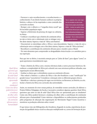 • Favorecer o auto-reconhecimento, o reconhecimento e o
                    conhecimento. É um direito humano conhecer as próprias         Veja os seguintes sites como suges-
                    história e cultura e tê-las respeitadas e como conteúdo dos    tões de atividade em sala de aula:
                    currículos escolares.                                          http://www.yupis.com.br/jogo-
                    • Romper com o silêncio e a “vergonha étnico-racial” que       PPPY/ - Contém um quebra-cabeça
                    foi incutida à população negra.                                do continente africano para crianças.
                    • Superar a folclorismo da presença do negro na culinária,     http://websmed.portoalegre.rs.gov.
                    na dança.                                                      br/escolas/montecristo/07africa/et-
                    • Conhecer e reconhecer que a história do continente africa-   nias.html - Traz as etnias presentes
                    no não se inicia com a colonização nem se extingue com o       no continente africano.
                    fim deste sistema. Superar a visão de “África sem história”.
                    • Desconstruir os estereótipos sobre a África e seus descendentes. Superar a visão de com a
                    colonização nem se extingue com o fim deste sistema. Superar a visão de “África da fome”.
                    • Reconhecer a contribuição do continente africano para o mundo e para o Brasil.
                    • Ter mais elementos para compreender as desigualdades étnico/raciais e os caminhos para a
                    sua superação.

                    Para que isto se efetive, é necessária atenção para os “jeitos de fazer”, para alguns “como”, os
                    quais apontamos resumidamente aqui.

                    • Tratar a história da África com a mesma relevância dada a outros processos históricos. Re-
     Qual África    conhecer a complexidade da África pré-colonial com suas estruturas políticas refinadas, suas
   queremos que     organizações sociais diferenciadas.
    entre na sala   • Analisar os danos que o colonialismo causou ao continente africano.
  de aula? Qual     • Não reduzir a história e a cultura da África e dos afro-brasileiros a uma “ramificação” do
  África deve ser   grande tronco “eurocêntrico”. Considerar a interação entre os diferentes grupos étnicos.
     apresentada    • Identificar e valorizar a presença do negro nos territórios, na literatura, na história, na arte.
          para os   Incluir a história da África nos currículos das universidades.
      estudantes?
Como esta África    Assim, no momento de rever nossas práticas, de remodelar nossos currículos, de elaborar o
poderá favorecer    Projeto Político Pedagógico da Escola, é necessário considerar algumas questões: Qual África
      a mudança     queremos que entre na sala de aula? Qual África deve ser apresentada para os estudantes?
  de olhar sobre    Como esta África poderá favorecer a mudança de olhar sobre a contribuição do continente
  a contribuição    africano para a humanidade? Como valorizar e disponibilizar os conhecimentos produzidos
   do continente    pelos programas de educação das organizações do Movimento Negro? Como incentivar e
 africano para a    monitorar as produções editoriais sobre o tema?
   humanidade?
                    O que temos visto são bibliografias afro-brasileiras chegando às escolas, experiências de pro-
                    moção da igualdade étnico-racial na educação multiplicando-se, cursos de formação de pro-


    . 254
 