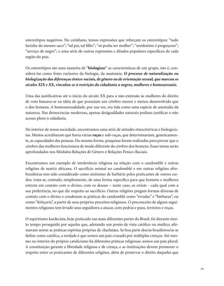 estereótipos negativos. No cotidiano, temos expressões que reforçam os estereótipos: “tudo
farinha do mesmo saco”; “tal pai, tal filho”; “só podia ser mulher”; “nordestino é preguiçoso”;
“serviço de negro”; e uma série de outras expressões e ditados populares específicos de cada
região do país.

Os estereótipos são uma maneira de “biologizar” as características de um grupo, isto é, con-
siderá-las como fruto exclusivo da biologia, da anatomia. O processo de naturalização ou
biologização das diferenças étnico-raciais, de gênero ou de orientação sexual, que marcou os
séculos XIX e XX, vinculou-se à restrição da cidadania a negros, mulheres e homossexuais.

Uma das justificativas até o início do século XX para a não extensão às mulheres do direito
de voto baseava-se na idéia de que possuíam um cérebro menor e menos desenvolvido que
o dos homens. A homossexualidade, por sua vez, era tida como uma espécie de anomalia da
natureza. Nas democracias modernas, apenas desigualdades naturais podiam justificar o não
acesso pleno à cidadania.

No interior de nossa sociedade, encontramos uma série de atitudes etnocêntricas e biologicis-
tas. Muitos acreditaram que havia várias raças e sub-raças, que determinariam, geneticamen-
te, as capacidades das pessoas. Da mesma forma, pesquisas foram realizadas para provar que o
cérebro das mulheres funcionava de modo diferente do cérebro dos homens. Esses temas serão
aprofundados nos Módulos Relações de Gênero e Relações Étnico-Raciais.

Encontramos um exemplo de intolerância religiosa na relação com o candomblé e outras
religiões de matriz africana. O sacrifício animal no candomblé e em outras religiões afro-
brasileiras tem sido considerado como sinônimo de barbárie pelos praticantes de outros cre-
dos: trata-se, contudo, simplesmente, de uma forma específica para que homens e mulheres
entrem em contato com o divino, com os deuses – neste caso, os orixás - cada qual com a
sua preferência, no que diz respeito ao sacrifício. Outras religiões pregam formas diversas de
contato com o divino e condenam as práticas do candomblé como “erradas” e “bárbaras”, ou
como “feitiçaria”, a partir de seus próprios preceitos religiosos. O preconceito de alguns segui-
mentos religiosos tem levado seus seguidores a atacar, com pedras e paus, terreiros e roças.

O espiritismo kardecista, hoje praticado nas mais diferentes partes do Brasil, foi durante mui-
to tempo perseguido por aqueles que, adotando um ponto de vista católico ou médico, afir-
mavam serem as práticas espíritas próprias de charlatães. Se boa parte dos/as brasileiros/as se
define como católica, a verdade é que somos um país cruzado por múltiplas crenças. Até mes-
mo no interior do próprio catolicismo há diferentes práticas religiosas: somos um país plural.
A constituição garante a liberdade religiosa e de crença, e as instituições devem promover o
respeito entre os praticantes de diferentes religiões, além de preservar o direito daqueles que


                                                                                                    . 25
 