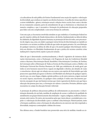 e às educadoras da rede pública do Ensino Fundamental uma noção de respeito e valorização
        da diversidade, que conduza ao respeito aos direitos humanos. A escolha dos temas específicos
        a serem trabalhados - gênero, orientação sexual e relações étnico-raciais, bem como a decisão
        de seu tratamento conjunto, parte do entendimento de que os fenômenos se relacionam de
        maneira complexa, e que é necessária a formação de profissionais de educação preparados
        para lidar com esta complexidade e com novas formas de confronto.

        Com esta ação, as Secretarias envolvidas atendem ao que estabelece a Constituição Federal no
        que diz respeito à defesa do Estado democrático e de direito, fundamentado na idéia de defesa
        da cidadania; da dignidade da pessoa humana; na promoção do bem de todos, sem preconcei-
        tos de origem, raça, sexo, cor, idade e quaisquer outras formas de discriminação; ao repúdio ao
        terrorismo e ao racismo; na defesa da idéia de que todos são iguais perante e lei, sem distinção
        de qualquer natureza; na defesa da idéia de que a lei punirá qualquer discriminação atenta-
        tória aos direitos e às liberdades fundamentais; de que a prática do racismo constitui crime
        inafiançável e imprescritível, sujeito à pena de reclusão.

        Além do que é determinado constitucionalmente, o Brasil é signatário de inúmeras decla-
        rações internacionais, como a Declaração e do Programa de Ação da Conferência Mundial
        contra o Racismo, Discriminação Racial, Xenofobia e Discriminações Correlatas, de Durban;
        da Convenção sobre a Eliminação de Todas as Formas de Discriminação contra a Mulher e da
        Declaração Universal dos Direitos Humanos, de 1948, que estabelecem, de modo geral, que
        todos os seres humanos nascem livres e iguais em dignidade e direitos, são dotados de razão
        e consciências e devem agir em relação uns aos outros com espírito de fraternidade; que toda
        pessoa tem capacidade para gozar os direitos e de liberdade sem distinção de qualquer espécie,
        seja de raça, cor, sexo, língua, religião, opinião política, ou de outra natureza, origem nacional
        ou social, riqueza, nascimento, ou qualquer outra condição. E todos estes documentos par-
        tem da concepção de que não bastam normas que visem à garantia de direitos sem que haja a
        educação das pessoas para isso, e a formação em valores e conceitos. Portanto, definem ações
        necessárias no campo da educação formal e informal.

        A promoção de políticas educacionais públicas de enfrentamento ao preconceito e à discri-
        minação demanda, de um lado, medidas de ampliação do acesso e melhoria da qualidade do
        atendimento aos grupos historicamente discriminados – negros, indígenas, mulheres, homos-
        sexuais, entre outros. De outro, são necessárias ações que visem educar a sociedade para o res-
        peito e a valorização da diversidade e para o combate à discriminação. Historicamente, tanto
        a formação acadêmica como a formação de educadores/as em exercício não têm respeitado a
        diversidade, tampouco contemplado o debate dos temas.

        Nos últimos anos, o Estado brasileiro tem promovido uma série de medidas visando ao en-


. 262
 