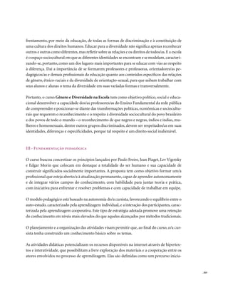 frentamento, por meio da educação, de todas as formas de discriminação e à constituição de
uma cultura dos direitos humanos. Educar para a diversidade não significa apenas reconhecer
outros e outras como diferentes, mas refletir sobre as relações e os direitos de todos/as. E a escola
é o espaço sociocultural em que as diferentes identidades se encontram e se modelam, caracteri-
zando-se, portanto, como um dos lugares mais importantes para se educar com vias ao respeito
à diferença. Daí a importância de se formarem professores e professoras, orientadores/as pe-
dagógicos/as e demais profissionais da educação quanto aos conteúdos específicos das relações
de gênero, étnico-raciais e da diversidade de orientação-sexual, para que saibam trabalhar com
seus alunos e alunas o tema da diversidade em suas variadas formas e transversalmente.

Portanto, o curso Gênero e Diversidade na Escola tem como objetivo político, social e educa-
cional desenvolver a capacidade dos/as professores/as do Ensino Fundamental da rede pública
de compreender e posicionar-se diante das transformações políticas, econômicas e sociocultu-
rais que requerem o reconhecimento e o respeito à diversidade sociocultural do povo brasileiro
e dos povos de todo o mundo – o reconhecimento de que negros e negras, índios e índias, mu-
lheres e homossexuais, dentre outros grupos discriminados, devem ser respeitados/as em suas
identidades, diferenças e especificidades, porque tal respeito é um direito social inalienável.



III - Fundamentação pedagógica

O curso buscou concretizar os princípios lançados por Paulo Freire, Jean Piaget, Lev Vigotsky
e Edgar Morin que colocam em destaque a totalidade do ser humano e sua capacidade de
construir significados socialmente importantes. A proposta tem como objetivo formar um/a
profissional que esteja aberto/a à atualização permanente, capaz de aprender autonomamente
e de integrar vários campos do conhecimento, com habilidade para juntar teoria e prática,
com iniciativa para enfrentar e resolver problemas e com capacidade de trabalhar em equipe.

O modelo pedagógico está baseado na autonomia do/a cursista, favorecendo o equilíbrio entre o
auto-estudo, caracterizado pela aprendizagem individual, e a interação dos participantes, carac-
terizada pela aprendizagem cooperativa. Este tipo de estratégia adotada promove uma retenção
do conhecimento em níveis mais elevados do que aqueles alcançados por métodos tradicionais.

O planejamento e a organização das atividades visam permitir que, ao final do curso, o/a cur-
sista tenha construído um conhecimento básico sobre os temas.

As atividades didáticas potencializam os recursos disponíveis na internet através de hipertex-
tos e interatividade, que possibilitam a livre exploração dos materiais e a cooperação entre os
atores envolvidos no processo de aprendizagem. Elas são definidas como um percurso inicia-


                                                                                                        . 263
 