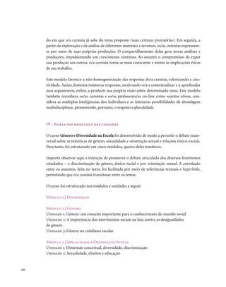 do em que o/a cursista já sabe do tema proposto (suas certezas provisórias). Em seguida, a
        partir da exploração e da análise de diferentes materiais e recursos, os/as cursistas expressam-
        se por meio de suas próprias produções. O compartilhamento delas gera novas análises e
        produções, impulsionando um crescimento contínuo. Ao assumir o compromisso de expor
        sua produção aos outros, o/a cursista torna-se mais consciente e atento às implicações éticas
        de seu trabalho.

        Este modelo favorece a não-homogeneização das respostas do/a cursista, valorizando a cria-
        tividade. Assim, fomenta inúmeras respostas, motivando-o/a a contextualizar e a aprofundar
        seus argumentos, enfim, a produzir sua própria visão sobre determinado tema. Este modelo
        também reconhece os/as cursistas e os/as professores/as on-line como sujeitos ativos, con-
        sidera as múltiplas inteligências dos indivíduos e as inúmeras possibilidades de abordagem
        multidisciplinar, promovendo, portanto, o respeito à pluralidade.



        IV - Temas dos módulos e das unidades

        O curso Gênero e Diversidade na Escola foi desenvolvido de modo a permitir o debate trans-
        versal sobre as temáticas de gênero, sexualidade e orientação sexual e relações étnico-raciais.
        Para tanto, foi estruturado em cinco módulos, quatro deles temáticos.

        Importa observar aqui a intenção de promover o debate articulado dos diversos fenômenos
        estudados – a discriminação de gênero, étnico-racial e por orientação sexual. A correlação
        entre os assuntos, feita no texto, foi facilitada por meio de referências textuais e hyperlinks,
        permitindo que o/a cursista transitasse entre os temas.

        O curso foi estruturado nos módulos e unidades a seguir:

        Módulo 1 | Diversidade

        Módulo 2 | Gênero
        Unidade 1: Gênero: um conceito importante para o conhecimento do mundo social
        Unidade 2: A importância dos movimentos sociais na luta contra as desigualdades
        de gênero
        Unidade 3: Gênero no cotidiano escolar

        Módulo 3 | Sexualidade e orientação Sexual
        Unidade 1: Dimensão conceitual, diversidade, discriminação
        Unidade 2: Sexualidade, direitos e educação


. 264
 