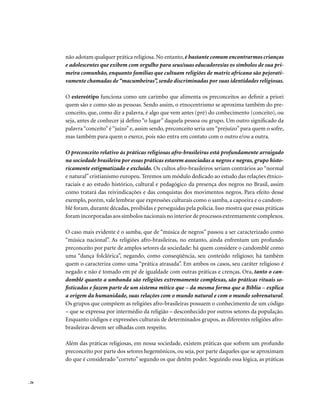 não adotam qualquer prática religiosa. No entanto, é bastante comum encontrarmos crianças
       e adolescentes que exibem com orgulho para seus/suas educadores/as os símbolos de sua pri-
       meira comunhão, enquanto famílias que cultuam religiões de matriz africana são pejorati-
       vamente chamadas de “macumbeiras”, sendo discriminadas por suas identidades religiosas.

       O estereótipo funciona como um carimbo que alimenta os preconceitos ao definir a priori
       quem são e como são as pessoas. Sendo assim, o etnocentrismo se aproxima também do pre-
       conceito, que, como diz a palavra, é algo que vem antes (pré) do conhecimento (conceito), ou
       seja, antes de conhecer já defino “o lugar” daquela pessoa ou grupo. Um outro significado da
       palavra “conceito” é “juízo” e, assim sendo, preconceito seria um “prejuízo” para quem o sofre,
       mas também para quem o exerce, pois não entra em contato com o outro e/ou a outra.

       O preconceito relativo às práticas religiosas afro-brasileiras está profundamente arraigado
       na sociedade brasileira por essas práticas estarem associadas a negros e negras, grupo histo-
       ricamente estigmatizado e excluído. Os cultos afro-brasileiros seriam contrários ao “normal
       e natural” cristianismo europeu. Teremos um módulo dedicado ao estudo das relações étnico-
       raciais e ao estudo histórico, cultural e pedagógico da presença dos negros no Brasil, assim
       como tratará das reivindicações e das conquistas dos movimentos negros. Para efeito desse
       exemplo, porém, vale lembrar que expressões culturais como o samba, a capoeira e o candom-
       blé foram, durante décadas, proibidas e perseguidas pela polícia. Isso mostra que essas práticas
       foram incorporadas aos símbolos nacionais no interior de processos extremamente complexos.

       O caso mais evidente é o samba, que de “música de negros” passou a ser caracterizado como
       “música nacional”. As religiões afro-brasileiras, no entanto, ainda enfrentam um profundo
       preconceito por parte de amplos setores da sociedade: há quem considere o candomblé como
       uma “dança folclórica”, negando, como conseqüência, seu conteúdo religioso; há também
       quem o caracteriza como uma “prática atrasada”. Em ambos os casos, seu caráter religioso é
       negado e não é tomado em pé de igualdade com outras práticas e crenças. Ora, tanto o can-
       domblé quanto a umbanda são religiões extremamente complexas, são práticas rituais so-
       fisticadas e fazem parte de um sistema mítico que – da mesma forma que a Bíblia – explica
       a origem da humanidade, suas relações com o mundo natural e com o mundo sobrenatural.
       Os grupos que compõem as religiões afro-brasileiras possuem o conhecimento de um código
       – que se expressa por intermédio da religião – desconhecido por outros setores da população.
       Enquanto códigos e expressões culturais de determinados grupos, as diferentes religiões afro-
       brasileiras devem ser olhadas com respeito.

       Além das práticas religiosas, em nossa sociedade, existem práticas que sofrem um profundo
       preconceito por parte dos setores hegemônicos, ou seja, por parte daqueles que se aproximam
       do que é considerado “correto” segundo os que detêm poder. Seguindo essa lógica, as práticas


. 26
 