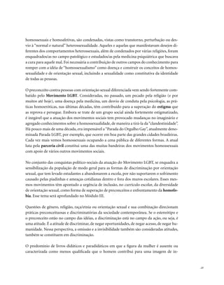 homossexuais e homoafetivas, são condenadas, vistas como transtorno, perturbação ou des-
vio à “normal e natural” heterossexualidade. Aqueles e aquelas que manifestavam desejos di-
ferentes dos comportamentos heterossexuais, além de condenados por várias religiões, foram
enquadrados/as no campo patológico e estudados/as pela medicina psiquiátrica que buscava
a cura para aquele mal. Foi necessária a contribuição de outros campos do conhecimento para
romper com a idéia de “homossexualismo” como doença e construir os conceitos de homos-
sexualidade e de orientação sexual, incluindo a sexualidade como constitutiva da identidade
de todas as pessoas.

O preconceito contra pessoas com orientação sexual diferenciada vem sendo fortemente com-
batido pelo Movimento LGBT. Consideradas, no passado, um pecado pela religião (e por
muitos até hoje), uma doença pela medicina, um desvio de conduta pela psicologia, as prá-
ticas homoeróticas, nas últimas décadas, têm contribuído para a superação do estigma que
as reprova e persegue. Embora se trate de um grupo social ainda fortemente estigmatizado,
é inegável que a atuação dos movimentos sociais tem provocado mudanças no imaginário e
agregado conhecimentos sobre a homossexualidade, de maneira a tirá-la da “clandestinidade”.
Há pouco mais de uma década, era impensável a “Parada do Orgulho Gay”, atualmente deno-
minada Parada LGBT, por exemplo, que ocorre em boa parte das grandes cidades brasileiras.
Cada vez mais vemos homossexuais ocupando a cena pública de diferentes formas. A atual
luta pela parceria civil constitui uma das muitas bandeiras dos movimentos homossexuais
com apoio de vários outros movimentos sociais.

No conjunto das conquistas político-sociais da atuação do Movimento LGBT, se enquadra a
sensibilização da população de modo geral para as formas de discriminação por orientação
sexual, que tem levado estudantes a abandonarem a escola, por não suportarem o sofrimento
causado pelas piadinhas e ameaças cotidianas dentro e fora dos muros escolares. Esses mes-
mos movimentos têm apontado a urgência de inclusão, no currículo escolar, da diversidade
de orientação sexual, como forma de superação de preconceitos e enfrentamento da homofo-
bia. Esse tema será aprofundado no Módulo III.

Questões de gênero, religião, raça/etnia ou orientação sexual e sua combinação direcionam
práticas preconceituosas e discriminatórias da sociedade contemporânea. Se o estereótipo e
o preconceito estão no campo das idéias, a discriminação está no campo da ação, ou seja, é
uma atitude. É a atitude de discriminar, de negar oportunidades, de negar acesso, de negar hu-
manidade. Nessa perspectiva, a omissão e a invisibilidade também são consideradas atitudes,
também se constituem em discriminação.

O predomínio de livros didáticos e paradidáticos em que a figura da mulher é ausente ou
caracterizada como menos qualificada que o homem contribui para uma imagem de in-


                                                                                                 . 27
 