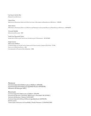Luiz Inácio Lula da Silva
Presidente da República


Nilcéa Freire
Ministra da Secretaria Especial de Políticas para as Mulheres da Presidência da República – SPM/PR


Edson Santos
Ministro da Secretaria Especial de Políticas de Promoção da Igualdade Racial da Presidência da República – SEPPIR/PR


Fernando Haddad
Ministro da Educação - MEC


André Luiz Figueiredo Lázaro
Secretário de Educação Continuada, Alfabetização e Diversidade – SECAD/MEC


Sérgio Carrara
Maria Luiza Heilborn
Coordenadores do Centro Latino-Americano em Sexualidade e Direitos Humanos – CLAM
Instituto de Medicina Social – IMS
Universidade do Estado do Rio de Janeiro – UERJ




Promoção
Secretaria Especial de Políticas para as Mulheres (SPM/PR)
Secretaria Especial de Políticas de Igualdade Racial (SEPPIR/PR)
Ministério da Educação (MEC)

Realização
Secretaria Especial de Políticas para as Mulheres (SPM/PR)
Secretaria de Educação Continuada, Alfabetização e Diversidade (SECAD/MEC)
Secretaria de Educação a Distância (SEED/MEC)
Secretaria Especial de Políticas Públicas de Igualdade Racial (SEPPIR/PR)
British Council
Centro Latino-Americano em Sexualidade e Direitos Humanos (CLAM/IMS/UERJ)



.2
 