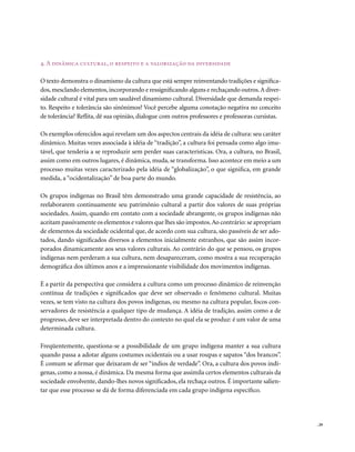 4. A dinâmica cultural, o respeito e a valorização da diversidade

O texto demonstra o dinamismo da cultura que está sempre reinventando tradições e significa-
dos, mesclando elementos, incorporando e ressignificando alguns e rechaçando outros. A diver-
sidade cultural é vital para um saudável dinamismo cultural. Diversidade que demanda respei-
to. Respeito e tolerância são sinônimos? Você percebe alguma conotação negativa no conceito
de tolerância? Reflita, dê sua opinião, dialogue com outros professores e professoras cursistas.

Os exemplos oferecidos aqui revelam um dos aspectos centrais da idéia de cultura: seu caráter
dinâmico. Muitas vezes associada à idéia de “tradição”, a cultura foi pensada como algo imu-
tável, que tenderia a se reproduzir sem perder suas características. Ora, a cultura, no Brasil,
assim como em outros lugares, é dinâmica, muda, se transforma. Isso acontece em meio a um
processo muitas vezes caracterizado pela idéia de “globalização”, o que significa, em grande
medida, a “ocidentalização” de boa parte do mundo.

Os grupos indígenas no Brasil têm demonstrado uma grande capacidade de resistência, ao
reelaborarem continuamente seu patrimônio cultural a partir dos valores de suas próprias
sociedades. Assim, quando em contato com a sociedade abrangente, os grupos indígenas não
aceitam passivamente os elementos e valores que lhes são impostos. Ao contrário: se apropriam
de elementos da sociedade ocidental que, de acordo com sua cultura, são passíveis de ser ado-
tados, dando significados diversos a elementos inicialmente estranhos, que são assim incor-
porados dinamicamente aos seus valores culturais. Ao contrário do que se pensou, os grupos
indígenas nem perderam a sua cultura, nem desapareceram, como mostra a sua recuperação
demográfica dos últimos anos e a impressionante visibilidade dos movimentos indígenas.

É a partir da perspectiva que considera a cultura como um processo dinâmico de reinvenção
contínua de tradições e significados que deve ser observado o fenômeno cultural. Muitas
vezes, se tem visto na cultura dos povos indígenas, ou mesmo na cultura popular, focos con-
servadores de resistência a qualquer tipo de mudança. A idéia de tradição, assim como a de
progresso, deve ser interpretada dentro do contexto no qual ela se produz: é um valor de uma
determinada cultura.

Freqüentemente, questiona-se a possibilidade de um grupo indígena manter a sua cultura
quando passa a adotar alguns costumes ocidentais ou a usar roupas e sapatos “dos brancos”.
É comum se afirmar que deixaram de ser “índios de verdade”. Ora, a cultura dos povos indí-
genas, como a nossa, é dinâmica. Da mesma forma que assimila certos elementos culturais da
sociedade envolvente, dando-lhes novos significados, ela rechaça outros. É importante salien-
tar que esse processo se dá de forma diferenciada em cada grupo indígena específico.




                                                                                                   . 29
 