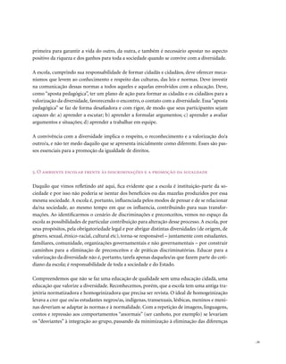primeira para garantir a vida do outro, da outra, e também é necessário apostar no aspecto
positivo da riqueza e dos ganhos para toda a sociedade quando se convive com a diversidade.

A escola, cumprindo sua responsabilidade de formar cidadãs e cidadãos, deve oferecer meca-
nismos que levem ao conhecimento e respeito das culturas, das leis e normas. Deve investir
na comunicação dessas normas a todos aqueles e aquelas envolvidos com a educação. Deve,
como “aposta pedagógica”, ter um plano de ação para formar as cidadãs e os cidadãos para a
valorização da diversidade, favorecendo o encontro, o contato com a diversidade. Essa “aposta
pedagógica” se faz de forma desafiadora e com rigor, de modo que seus participantes sejam
capazes de: a) aprender a escutar; b) aprender a formular argumentos; c) aprender a avaliar
argumentos e situações; d) aprender a trabalhar em equipe.

A convivência com a diversidade implica o respeito, o reconhecimento e a valorização do/a
outro/a, e não ter medo daquilo que se apresenta inicialmente como diferente. Esses são pas-
sos essenciais para a promoção da igualdade de direitos.



5. o ambiente escolar frente às discriminações e a promoção da igualdade

Daquilo que vimos refletindo até aqui, fica evidente que a escola é instituição-parte da so-
ciedade e por isso não poderia se isentar dos benefícios ou das mazelas produzidos por essa
mesma sociedade. A escola é, portanto, influenciada pelos modos de pensar e de se relacionar
da/na sociedade, ao mesmo tempo em que os influencia, contribuindo para suas transfor-
mações. Ao identificarmos o cenário de discriminações e preconceitos, vemos no espaço da
escola as possibilidades de particular contribuição para alteração desse processo. A escola, por
seus propósitos, pela obrigatoriedade legal e por abrigar distintas diversidades (de origem, de
gênero, sexual, étnico-racial, cultural etc), torna-se responsável – juntamente com estudantes,
familiares, comunidade, organizações governamentais e não governamentais – por construir
caminhos para a eliminação de preconceitos e de práticas discriminatórias. Educar para a
valorização da diversidade não é, portanto, tarefa apenas daqueles/as que fazem parte do coti-
diano da escola; é responsabilidade de toda a sociedade e do Estado.

Compreendemos que não se faz uma educação de qualidade sem uma educação cidadã, uma
educação que valorize a diversidade. Reconhecemos, porém, que a escola tem uma antiga tra-
jetória normatizadora e homogeinizadora que precisa ser revista. O ideal de homogeinização
levava a crer que os/as estudantes negros/as, indígenas, transexuais, lésbicas, meninos e meni-
nas deveriam se adaptar às normas e à normalidade. Com a repetição de imagens, linguagens,
contos e repressão aos comportamentos “anormais” (ser canhoto, por exemplo) se levariam
os “desviantes” à integração ao grupo, passando da minimização à eliminação das diferenças


                                                                                                   . 31
 