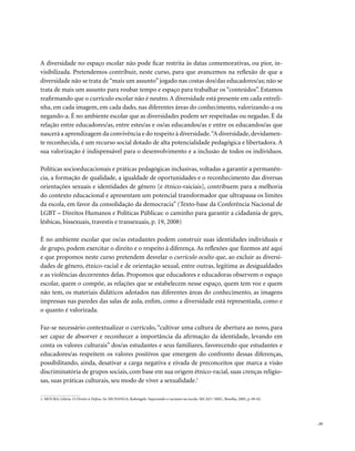 A diversidade no espaço escolar não pode ficar restrita às datas comemorativas, ou pior, in-
visibilizada. Pretendemos contribuir, neste curso, para que avancemos na reflexão de que a
diversidade não se trata de “mais um assunto” jogado nas costas dos/das educadores/as; não se
trata de mais um assunto para roubar tempo e espaço para trabalhar os “conteúdos”. Estamos
reafirmando que o currículo escolar não é neutro. A diversidade está presente em cada entreli-
nha, em cada imagem, em cada dado, nas diferentes áreas do conhecimento, valorizando-a ou
negando-a. É no ambiente escolar que as diversidades podem ser respeitadas ou negadas. É da
relação entre educadores/as, entre estes/as e os/as educandos/as e entre os educandos/as que
nascerá a aprendizagem da convivência e do respeito à diversidade. “A diversidade, devidamen-
te reconhecida, é um recurso social dotado de alta potencialidade pedagógica e libertadora. A
sua valorização é indispensável para o desenvolvimento e a inclusão de todos os indivíduos.

Políticas socioeducacionais e práticas pedagógicas inclusivas, voltadas a garantir a permanên-
cia, a formação de qualidade, a igualdade de oportunidades e o reconhecimento das diversas
orientações sexuais e identidades de gênero [e étnico-raiciais], contribuem para a melhoria
do contexto educacional e apresentam um potencial transformador que ultrapassa os limites
da escola, em favor da consolidação da democracia” (Texto-base da Conferência Nacional de
LGBT – Direitos Humanos e Políticas Públicas: o caminho para garantir a cidadania de gays,
lésbicas, bissexuais, travestis e transexuais, p. 19, 2008)

É no ambiente escolar que os/as estudantes podem construir suas identidades individuais e
de grupo, podem exercitar o direito e o respeito à diferença. As reflexões que fizemos até aqui
e que propomos neste curso pretendem desvelar o currículo oculto que, ao excluir as diversi-
dades de gênero, étnico-racial e de orientação sexual, entre outras, legitima as desigualdades
e as violências decorrentes delas. Propomos que educadores e educadoras observem o espaço
escolar, quem o compõe, as relações que se estabelecem nesse espaço, quem tem voz e quem
não tem, os materiais didáticos adotados nas diferentes áreas do conhecimento, as imagens
impressas nas paredes das salas de aula, enfim, como a diversidade está representada, como e
o quanto é valorizada.

Faz-se necessário contextualizar o currículo, “cultivar uma cultura de abertura ao novo, para
ser capaz de absorver e reconhecer a importância da afirmação da identidade, levando em
conta os valores culturais” dos/as estudantes e seus familiares, favorecendo que estudantes e
educadores/as respeitem os valores positivos que emergem do confronto dessas diferenças,
possibilitando, ainda, desativar a carga negativa e eivada de preconceitos que marca a visão
discriminatória de grupos sociais, com base em sua origem étnico-racial, suas crenças religio-
sas, suas práticas culturais, seu modo de viver a sexualidade.1

1. MOURA, Glória. O Direito à Defesa. In: MUNANGA, Kabengele. Superando o racismo na escola. SECAD / MEC, Brasília, 2005, p. 69-82.




                                                                                                                                      . 33
 