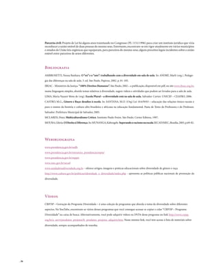 Parceria civil: Projeto de Lei há alguns anos tramitando no Congresso (PL 1151/1996) para criar um instituto jurídico que viria
       reconhecer a união estável de duas pessoas do mesmo sexo. Entretanto, encontram-se em vigor atualmente em vários municípios
       e estados da União leis orgânicas que equiparam, para parceiros do mesmo sexo, alguns preceitos legais incidentes sobre a união
       estável entre parceiros de sexos diferentes.



       Bibliografia
       AMBROSETTI, Neusa Banhara. O “eu” e o “nós”: trabalhando com a diversidade em sala de aula. In: ANDRÉ, Marli (org.). Pedago-
       gia das diferenças na sala de aula. 3. ed. São Paulo. Papirus, 2002. p. 81-105.
       IBEAC - Ministério da Justiça. “100% Direitos Humanos”. São Paulo, 2002 – a publicação, disponível em pdf, no site www.ibeac.org.br,
       numa linguagem simples, aborda temas relativos à diversidade, sugere vídeos e atividades que podem ser levados para a sala de aula.
       LIMA, Maria Nazaré Mota de (org). Escola Plural – a diversidade está na sala de aula. Salvador. Cortez: UNICEF – CEAFRO, 2006.
       CASTRO, M.G., Gênero e Raça: desafios à escola. In: SANTANA, M.O. (Org) Lei 10.639/03 – educação das relações étnico-raciais e
       para o ensino da história e cultura afro-brasileira e africana na educação fundamental. Pasta de Texto da Professora e do Professor.
       Salvador: Prefeitura Municipal de Salvador, 2005.
       MCLAREN, Peter, Multiculturalismo Crítico. Instituto Paulo Freire. São Paulo. Cortez Editora, 1997.
       MOURA, Glória. O Direito à Diferença. In: MUNANGA, Kabengele. Superando o racismo na escola.SECAD/MEC, Brasília, 2005, p.69-82.




       Webibliografia
       www.presidencia.gov.br/sedh
       www.presidencia.gov.br/estrutura_presidencia/sepm/
       www.presidencia.gov.br/seppir
       www.mec.gov.br/secad
       www.unidadenadiversidade.org.br - oferece artigos, imagens e práticas educacionais sobre diversidade de gênero e raça.
       http://www.cultura.gov.br/politicas/identidade_e_diversidade/index.php - apresenta as políticas públicas nacionais de promoção da
       diversidade.




       Vídeos
       CRP/SP – Gravação do Programa Diversidade – é uma coleção de programas que aborda o tema da diversidade sobre diferentes
       aspectos. No YouTube, encontram-se vários desses programas que você consegue acessar se copiar e colar “CRP/SP – Programa
       Diversidade” na caixa de busca. Alternativamente, você pode adquirir vídeos ou DVDs desse programa no link http://www.crpsp.
       org.br/a_servi/produtos_projetos/fr_produtos_projetos_adquirir.htm. Nesse mesmo link, você tem acesso à lista de materiais sobre
       diversidade, sempre acompanhados de resenha.




. 36
 