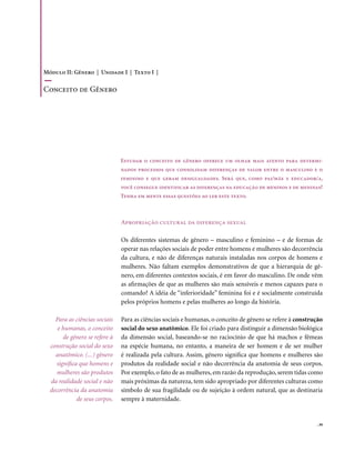 Módulo II: Gênero | Unidade I | Texto I |

Conceito de Gênero




                               Estudar o conceito de gênero oferece um olhar mais atento para determi-
                               nados processos que consolidam diferenças de valor entre o masculino e o
                               feminino e que geram desigualdades. Será que, como pai/mãe e educador/a,
                               você consegue identificar as diferenças na educação de meninos e de meninas?
                               Tenha em mente essas questões ao ler este texto.



                               Apropriação cultural da diferença sexual

                               Os diferentes sistemas de gênero – masculino e feminino – e de formas de
                               operar nas relações sociais de poder entre homens e mulheres são decorrência
                               da cultura, e não de diferenças naturais instaladas nos corpos de homens e
                               mulheres. Não faltam exemplos demonstrativos de que a hierarquia de gê-
                               nero, em diferentes contextos sociais, é em favor do masculino. De onde vêm
                               as afirmações de que as mulheres são mais sensíveis e menos capazes para o
                               comando? A idéia de “inferioridade” feminina foi e é socialmente construída
                               pelos próprios homens e pelas mulheres ao longo da história.

    Para as ciências sociais   Para as ciências sociais e humanas, o conceito de gênero se refere à construção
     e humanas, o conceito     social do sexo anatômico. Ele foi criado para distinguir a dimensão biológica
       de gênero se refere à   da dimensão social, baseando-se no raciocínio de que há machos e fêmeas
  construção social do sexo    na espécie humana, no entanto, a maneira de ser homem e de ser mulher
    anatômico. (...) gênero    é realizada pela cultura. Assim, gênero significa que homens e mulheres são
    significa que homens e     produtos da realidade social e não decorrência da anatomia de seus corpos.
    mulheres são produtos      Por exemplo, o fato de as mulheres, em razão da reprodução, serem tidas como
  da realidade social e não    mais próximas da natureza, tem sido apropriado por diferentes culturas como
  decorrência da anatomia      símbolo de sua fragilidade ou de sujeição à ordem natural, que as destinaria
             de seus corpos.   sempre à maternidade.


                                                                                                           . 39
 