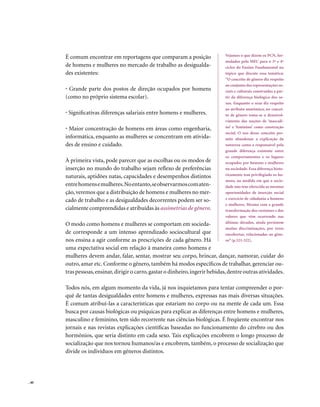 É comum encontrar em reportagens que comparam a posição                   Vejamos o que dizem os PCN, for-
                                                                                 mulados pelo MEC para o 3º e 4º
       de homens e mulheres no mercado de trabalho as desigualda-                ciclos do Ensino Fundamental no
       des existentes:                                                           tópico que discute essa temática:
                                                                                 “O conceito de gênero diz respeito
                                                                                 ao conjunto das representações so-
       • Grande parte dos postos de direção ocupados por homens                  ciais e culturais construídas a par-
       (como no próprio sistema escolar).                                        tir da diferença biológica dos se-
                                                                                 xos. Enquanto o sexo diz respeito
                                                                                 ao atributo anatômico, no concei-
       • Significativas diferenças salariais entre homens e mulheres.            to de gênero toma-se o desenvol-
                                                                                 vimento das noções de ‘masculi-
       • Maior concentração de homens em áreas como engenharia,                  no’ e ‘feminino’ como construção
                                                                                 social. O uso desse conceito per-
       informática, enquanto as mulheres se concentram em ativida-               mite abandonar a explicação da
       des de ensino e cuidado.                                                  natureza como a responsável pela
                                                                                 grande diferença existente entre
                                                                                 os comportamentos e os lugares
       À primeira vista, pode parecer que as escolhas ou os modos de             ocupados por homens e mulheres
       inserção no mundo do trabalho sejam reflexo de preferências               na sociedade. Essa diferença histo-
                                                                                 ricamente tem privilegiado os ho-
       naturais, aptidões natas, capacidades e desempenhos distintos
                                                                                 mens, na medida em que a socie-
       entre homens e mulheres. No entanto, se observarmos com aten-             dade não tem oferecido as mesmas
       ção, veremos que a distribuição de homens e mulheres no mer-              oportunidades de inserção social
                                                                                 e exercício de cidadania a homens
       cado de trabalho e as desigualdades decorrentes podem ser so-
                                                                                 e mulheres. Mesmo com a grande
       cialmente compreendidas e atribuídas às assimetrias de gênero.            transformação dos costumes e dos
                                                                                 valores que vêm ocorrendo nas
                                                                                 últimas décadas, ainda persistem
       O modo como homens e mulheres se comportam em socieda-
                                                                                 muitas discriminações, por vezes
       de corresponde a um intenso aprendizado sociocultural que                 encobertas, relacionadas ao gêne-
       nos ensina a agir conforme as prescrições de cada gênero. Há              ro” (p.321-322).
       uma expectativa social em relação à maneira como homens e
       mulheres devem andar, falar, sentar, mostrar seu corpo, brincar, dançar, namorar, cuidar do
       outro, amar etc. Conforme o gênero, também há modos específicos de trabalhar, gerenciar ou-
       tras pessoas, ensinar, dirigir o carro, gastar o dinheiro, ingerir bebidas, dentre outras atividades.

       Todos nós, em algum momento da vida, já nos inquietamos para tentar compreender o por-
       quê de tantas desigualdades entre homens e mulheres, expressas nas mais diversas situações.
       É comum atribuí-las a características que estariam no corpo ou na mente de cada um. Essa
       busca por causas biológicas ou psíquicas para explicar as diferenças entre homens e mulheres,
       masculino e feminino, tem sido recorrente nas ciências biológicas. É freqüente encontrar nos
       jornais e nas revistas explicações científicas baseadas no funcionamento do cérebro ou dos
       hormônios, que seria distinto em cada sexo. Tais explicações encobrem o longo processo de
       socialização que nos tornou humanos/as e encobrem, também, o processo de socialização que
       divide os indivíduos em gêneros distintos.




. 40
 