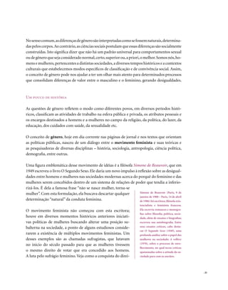 No senso comum, as diferenças de gênero são interpretadas como se fossem naturais, determina-
das pelos corpos. Ao contrário, as ciências sociais postulam que essas diferenças são socialmente
construídas. Isto significa dizer que não há um padrão universal para comportamentos sexual
ou de gênero que seja considerado normal, certo, superior ou, a priori, o melhor. Somos nós, ho-
mens e mulheres, pertencentes a distintas sociedades, a diversos tempos históricos e a contextos
culturais que estabelecemos modos específicos de classificação e de convivência social. Assim,
o conceito de gênero pode nos ajudar a ter um olhar mais atento para determinados processos
que consolidam diferenças de valor entre o masculino e o feminino, gerando desigualdades.



Um pouco de história

As questões de gênero refletem o modo como diferentes povos, em diversos períodos histó-
ricos, classificam as atividades de trabalho na esfera pública e privada, os atributos pessoais e
os encargos destinados a homens e a mulheres no campo da religião, da política, do lazer, da
educação, dos cuidados com saúde, da sexualidade etc.

O conceito de gênero, hoje em dia corrente nas páginas de jornal e nos textos que orientam
as políticas públicas, nasceu de um diálogo entre o movimento feminista e suas teóricas e
as pesquisadoras de diversas disciplinas – história, sociologia, antropologia, ciência política,
demografia, entre outras.

Uma figura emblemática desse movimento de idéias é a filósofa Simone de Beauvoir, que em
1949 escreveu o livro O Segundo Sexo. Ele daria um novo impulso à reflexão sobre as desigual-
dades entre homens e mulheres nas sociedades modernas acerca do porquê do feminino e das
mulheres serem concebidos dentro de um sistema de relações de poder que tendia a inferio-
rizá-los. É dela a famosa frase “não se nasce mulher, torna-se
mulher”. Com esta formulação, ela buscava descartar qualquer       Simone de Beauvoir (Paris, 9 de
                                                                   janeiro de 1908 – Paris, 14 de abril
determinação “natural” da conduta feminina.                        de 1986) foi escritora, filósofa exis-
                                                                            tencialista e feminista francesa.
O movimento feminista não começou com esta escritora;                       Ela escrevia romances e monogra-
                                                                            fias sobre filosofia, política, socie-
houve em diversos momentos históricos anteriores iniciati-                  dade, além de ensaios e biografias;
vas políticas de mulheres buscando alterar uma posição su-                  escreveu sua autobiografia. Entre
balterna na sociedade, a ponto de alguns estudiosos conside-                seus ensaios críticos, cabe desta-
                                                                            car O Segundo Sexo (1949), uma
rarem a existência de múltiplos movimentos feministas. Um                   profunda análise sobre o papel das
desses exemplos são as chamadas sufragistas, que lutavam                    mulheres na sociedade; A velhice
no início do século passado para que as mulheres tivessem                   (1970), sobre o processo de enve-
                                                                            lhecimento, no qual teceu críticas
o mesmo direito de votar que era concedido aos homens.                      apaixonadas sobre a atitude da so-
A luta pelo sufrágio feminino. Veja como a conquista do direi-              ciedade para com os anciãos.




                                                                                                                     . 41
 