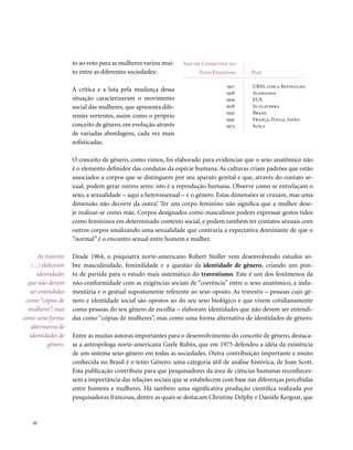 to ao voto para as mulheres variou mui-    Ano de Conquista do
                       to entre as diferentes sociedades:              voto Feminino        País

                                                                                  1917      URSS, com a Revolução
                       A crítica e a luta pela mudança dessa                      1918      Alemanha
                       situação caracterizaram o movimento                        1919      EUA
                       social das mulheres, que apresenta dife-                   1928      In glaterra
                                                                                  1932      Brasil
                       rentes vertentes, assim como o próprio                     1945      França, Itália, Japão
                       conceito de gênero, em evolução através                    1973      Suíça
                       de variadas abordagens, cada vez mais
                       sofisticadas.

                       O conceito de gênero, como vimos, foi elaborado para evidenciar que o sexo anatômico não
                       é o elemento definidor das condutas da espécie humana. As culturas criam padrões que estão
                       associados a corpos que se distinguem por seu aparato genital e que, através do contato se-
                       xual, podem gerar outros seres: isto é a reprodução humana. Observe como se entrelaçam o
                       sexo, a sexualidade – aqui a heterossexual – e o gênero. Estas dimensões se cruzam, mas uma
                       dimensão não decorre da outra! Ter um corpo feminino não significa que a mulher dese-
                       je realizar-se como mãe. Corpos designados como masculinos podem expressar gestos tidos
                       como femininos em determinado contexto social, e podem também ter contatos sexuais com
                       outros corpos sinalizando uma sexualidade que contraria a expectativa dominante de que o
                       “normal” é o encontro sexual entre homem e mulher.

        As travestis   Desde 1964, o psiquiatra norte-americano Robert Stoller vem desenvolvendo estudos so-
    (...) elaboram     bre masculinidade, feminilidade e a questão da identidade de gênero, criando um pon-
       identidades     to de partida para o estudo mais sistemático do travestismo. Este é um dos fenômenos da
  que não devem        não-conformidade com as exigências sociais de “coerência” entre o sexo anatômico, a indu-
   ser entendidas      mentária e o gestual supostamente referente ao sexo oposto. As travestis – pessoas cujo gê-
 como “cópias de       nero e identidade social são opostos ao do seu sexo biológico e que vivem cotidianamente
  mulheres”, mas       como pessoas do seu gênero de escolha – elaboram identidades que não devem ser entendi-
como uma forma         das como “cópias de mulheres”, mas como uma forma alternativa de identidades de gênero.
    alternativa de
   identidades de      Entre as muitas autoras importantes para o desenvolvimento do conceito de gênero, destaca-
             gênero.   se a antropóloga norte-americana Gayle Rubin, que em 1975 defendeu a idéia da existência
                       de um sistema sexo-gênero em todas as sociedades. Outra contribuição importante e muito
                       conhecida no Brasil é o texto Gênero: uma categoria útil de análise histórica, de Joan Scott.
                       Esta publicação contribuiu para que pesquisadores da área de ciências humanas reconheces-
                       sem a importância das relações sociais que se estabelecem com base nas diferenças percebidas
                       entre homens e mulheres. Há também uma significativa produção científica realizada por
                       pesquisadoras francesas, dentre as quais se destacam Christine Delphy e Danièle Kergoat, que


    . 42
 