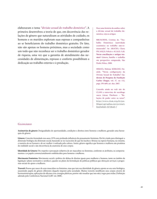 elaboraram o tema “divisão sexual do trabalho doméstico”. A                                    Para uma história da análise sobre
primeira desenvolveu a teoria de que, em decorrência das re-                                   a divisão sexual do trabalho do-
                                                                                               méstico, veja os artigos:
lações de gênero que naturalizam as atividades de cuidado, os
homens e os maridos exploram suas esposas e companheiras                                       BRUSCHINI, Cristina de. “Tra-
ao se beneficiarem do trabalho doméstico gratuito. De fato,                                    balho Doméstico: inatividade
                                                                                               econômica ou trabalho não-re-
não são apenas os homens próximos, mas a sociedade como                                        munerado”. In: ARAÚJO, Clara;
um todo que não reconhece ser o trabalho doméstico gerador                                     PICANÇO, Felícia e SCALO, Celi.
de riqueza, uma vez que a garantia de atendimento das ne-                                      Novas conciliações e antigas ten-
                                                                                               sões? Gênero, família e trabalho
cessidades de alimentação, repouso e conforto possibilitam a                                   em perspectiva comparada. São
dedicação ao trabalho externo e à produção.                                                    Paulo: Edusc, 2008.

                                                                                               HIRATA, Helena; KERGOAT, Da-
                                                                                               niele. “Novas configurações da
                                                                                               Divisão Sexual do Trabalho”. Ca-
                                                                                               dernos de Pesquisa da Fundação
                                                                                               Carlos Chagas, vol. 37, no 132,
                                                                                               págs. 595-609, set.-dez. 2007.

                                                                                               Consulte ainda no web site do
                                                                                               CLAM a entrevista do sociólogo
                                                                                               sueco Göran Therborn – “Re-
                                                                                               lações de poder entre os sexos”.
                                                                                               h t t p : / / w w w. c l a m . o r g . b r / p u -
                                                                                               blique/cgi/cgilua.exe/sys/start.
                                                                                               htm?infoid=3672&sid=7




Glossário

Assimetrias de gênero: Desigualdades de oportunidades, condições e direitos entre homens e mulheres, gerando uma hierar-
quia de gênero.

Gênero: Conceito formulado nos anos 1970 com profunda influência do pensamento feminista. Ele foi criado para distinguir a
dimensão biológica da dimensão social, baseando-se no raciocínio de que há machos e fêmeas na espécie humana, no entanto,
a maneira de ser homem e de ser mulher é realizada pela cultura. Assim, gênero significa que homens e mulheres são produtos
da realidade social e não decorrência da anatomia de seus corpos.

Identidade de Gênero: Diz respeito à percepção subjetiva de ser masculino ou feminino, conforme os atributos, os comporta-
mentos e os papéis convencionalmente estabelecidos para homens e mulheres.

Movimento Feminista: Movimento social e político de defesa de direitos iguais para mulheres e homens, tanto no âmbito da
legislação (plano normativo e jurídico), quanto no plano da formulação de políticas públicas que ofereçam serviços e progra-
mas sociais de apoio a mulheres.

Travesti: Pessoa que nasce do sexo masculino ou feminino, mas que tem sua identidade de gênero oposta ao seu sexo biológico,
assumindo papéis de gênero diferentes daquele imposto pela sociedade. Muitas travestis modificam seus corpos através de
hormonioterapias, aplicações de silicone e/ou cirurgias plásticas, porém vale ressaltar que isso não é regra para todas (Definição
adotada pela Conferência Nacional LGBT em 2008).




                                                                                                                                                    . 43
 