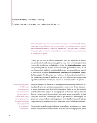 Módulo II: Gênero | Unidade I | Texto II |

       Gênero e outras formas de classificação social




                                   Você acha que ser mulher branca, negra ou indígena faz diferença? E ser mu-
                                   lher pobre ou rica? Ter ou não escolarização? Viver no campo ou na cidade?
                                   Ser mulher heterossexual, lésbica ou ser travesti é diferente? Este texto dis-
                                   cute as relações existentes entre o gênero masculino e feminino, como forma
                                   de classificação social.



                                   O olhar que lançamos às diferenças existentes entre nós, sejam elas de perten-
                                   cimento à determinada classe social, gênero, raça, etnia ou orientação sexual,
                                   é cultural e socialmente estabelecido. A defesa dos direitos humanos supõe
                                   uma postura política e ética na qual todos/as têm igualmente o direito de ser
                                   respeitados/as e tratados/as com dignidade, sejam homens, mulheres, negros/
                                   as, brancos/as, indígenas, homossexuais, heterossexuais, bissexuais, traves-
                                   tis, transexuais. Tais diferenças não podem ser atribuídas à natureza, à biolo-
                                   gia, mas sim ao processo de socialização que nos ensina a nos comportarmos
                                   segundo determinado padrão que, no caso de nossa discussão, é de gênero.

         O olhar que lançamos      Todas essas formas de classificação interagem simultaneamente no mundo so-
                   às diferenças   cial, fazendo com que certos entrecruzamentos sejam objeto de um tratamen-
                existentes entre   to menos igualitário, mais desigual do que outros. Assim, se um determinado
             nós, sejam elas de    indivíduo é homem, negro e de classe popular, receberá um tipo de avaliação
               pertencimento à     distinto (possivelmente desvantajoso) em relação ao de uma mulher branca
           determinada classe      e de classe social alta. Este exemplo assinala que a relativa “desvantagem” do
           social, gênero, raça,   gênero em uma sociedade machista pode ser neutralizada pela classificação de
           etnia ou orientação     raça/etnia e/ou pelo pertencimento a uma classe social considerada superior.
              sexual, é cultural
                  e socialmente    Como, então, aprendemos a conformar nosso olhar e terminamos por tratar
                   estabelecido.   homens e mulheres de modo distinto? Às vezes, com nossos pequenos gestos


. 44
 