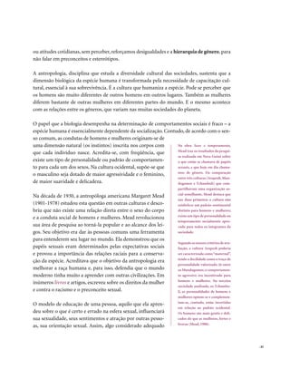 ou atitudes cotidianas, sem perceber, reforçamos desigualdades e a hierarquia de gênero, para
não falar em preconceitos e estereótipos.

A antropologia, disciplina que estuda a diversidade cultural das sociedades, sustenta que a
dimensão biológica da espécie humana é transformada pela necessidade de capacitação cul-
tural, essencial à sua sobrevivência. É a cultura que humaniza a espécie. Pode se perceber que
os homens são muito diferentes de outros homens em outros lugares. Também as mulheres
diferem bastante de outras mulheres em diferentes partes do mundo. E o mesmo acontece
com as relações entre os gêneros, que variam nas muitas sociedades do planeta.

O papel que a biologia desempenha na determinação de comportamentos sociais é fraco – a
espécie humana é essencialmente dependente da socialização. Contudo, de acordo com o sen-
so comum, as condutas de homens e mulheres originam-se de
uma dimensão natural (os instintos) inscrita nos corpos com      Na obra Sexo e temperamento,
                                                                 Mead traz os resultados da pesqui-
que cada indivíduo nasce. Acredita-se, com freqüência, que
                                                                 sa realizada em Nova Guiné sobre
existe um tipo de personalidade ou padrão de comportamen-        o que então se chamava de papéis
to para cada um dos sexos. Na cultura ocidental, supõe-se que    sexuais, e que hoje em dia chama-
                                                                 mos de gênero. Da comparação
o masculino seja dotado de maior agressividade e o feminino,
                                                                 entre três culturas (Arapesh, Mun-
de maior suavidade e delicadeza.                                 dugomor e Tchambuli) que com-
                                                                        partilhavam uma organização so-
                                                                        cial semelhante, Mead destaca que
Na década de 1930, a antropóloga americana Margaret Mead
                                                                        nas duas primeiras a cultura não
(1901-1978) estudou esta questão em outras culturas e desco-            estabelece um padrão sentimental
briu que não existe uma relação direta entre o sexo do corpo            distinto para homens e mulheres;
                                                                        existe um tipo de personalidade ou
e a conduta social de homens e mulheres. Mead revolucionou
                                                                        temperamento socialmente apro-
sua área de pesquisa ao torná-la popular e ao alcance dos lei-          vado para todos os integrantes da
gos. Seu objetivo era dar às pessoas comuns uma ferramenta              sociedade.

para entenderem seu lugar no mundo. Ela demonstrou que os
                                                                        Segundo os nossos critérios de ava-
papéis sexuais eram determinados pelas expectativas sociais             liação, a cultura Arapesh poderia
e provou a importância das relações raciais para a conserva-            ser caracterizada como “maternal”,
                                                                        tendo a docilidade como o traço de
ção da espécie. Acreditava que o objetivo da antropologia era
                                                                        personalidade valorizado. Já entre
melhorar a raça humana e, para isso, defendia que o mundo               os Mundugomor, o comportamen-
moderno tinha muito a aprender com outras civilizações. Em              to agressivo era incentivado para
                                                                        homens e mulheres. Na terceira
inúmeros livros e artigos, escreveu sobre os direitos da mulher
                                                                        sociedade analisada, os Tchambu-
e contra o racismo e o preconceito sexual.                              li, as personalidades de homens e
                                                                        mulheres opõem-se e complemen-
                                                                        tam-se, contudo, estão invertidas
O modelo de educação de uma pessoa, aquilo que ela apren-
                                                                        em relação ao padrão ocidental.
deu sobre o que é certo e errado na esfera sexual, influenciará         Os homens são mais gentis e deli-
sua sexualidade, seus sentimentos e atração por outras pesso-           cados do que as mulheres, fortes e
                                                                        bravas (Mead, 1988).
as, sua orientação sexual. Assim, algo considerado adequado


                                                                                                              . 45
 
