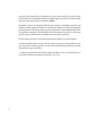 num meio social é passível de ser inadequado em outro. Gestos, modos de se vestir, de sentir
       ou falar podem ser considerados femininos em alguns lugares, masculinos ou mesmo indife-
       rentes em outros. Esta variação corresponde à cultura.

       Sexualidade e gênero são dimensões diferentes que integram a identidade pessoal de cada
       indivíduo. Ambos surgem, são afetados e se transformam conforme os valores sociais vigentes
       em uma dada época. São partes, assim, da cultura, construídas em determinado período histó-
       rico, ajudando a organizar a vida individual e coletiva das pessoas. Em síntese, é a cultura que
       constrói o gênero, simbolizando as atividades como masculinas e femininas.

       Por fim, importa reter duas características fundamentais implícitas na noção de gênero:

       • sua arbitrariedade cultural, ou seja, o fato de o gênero só poder ser compreendido em rela-
       ção a uma cultura específica, pois Ele só é capaz de ter sentidos distintos conforme o contexto
       sociocultural em que se manifesta;

       • o caráter necessariamente relacional das categorias de gênero, isto é, só é possível pensar e/
       ou conceber o feminino em relação ao masculino e vice-versa.




. 46
 